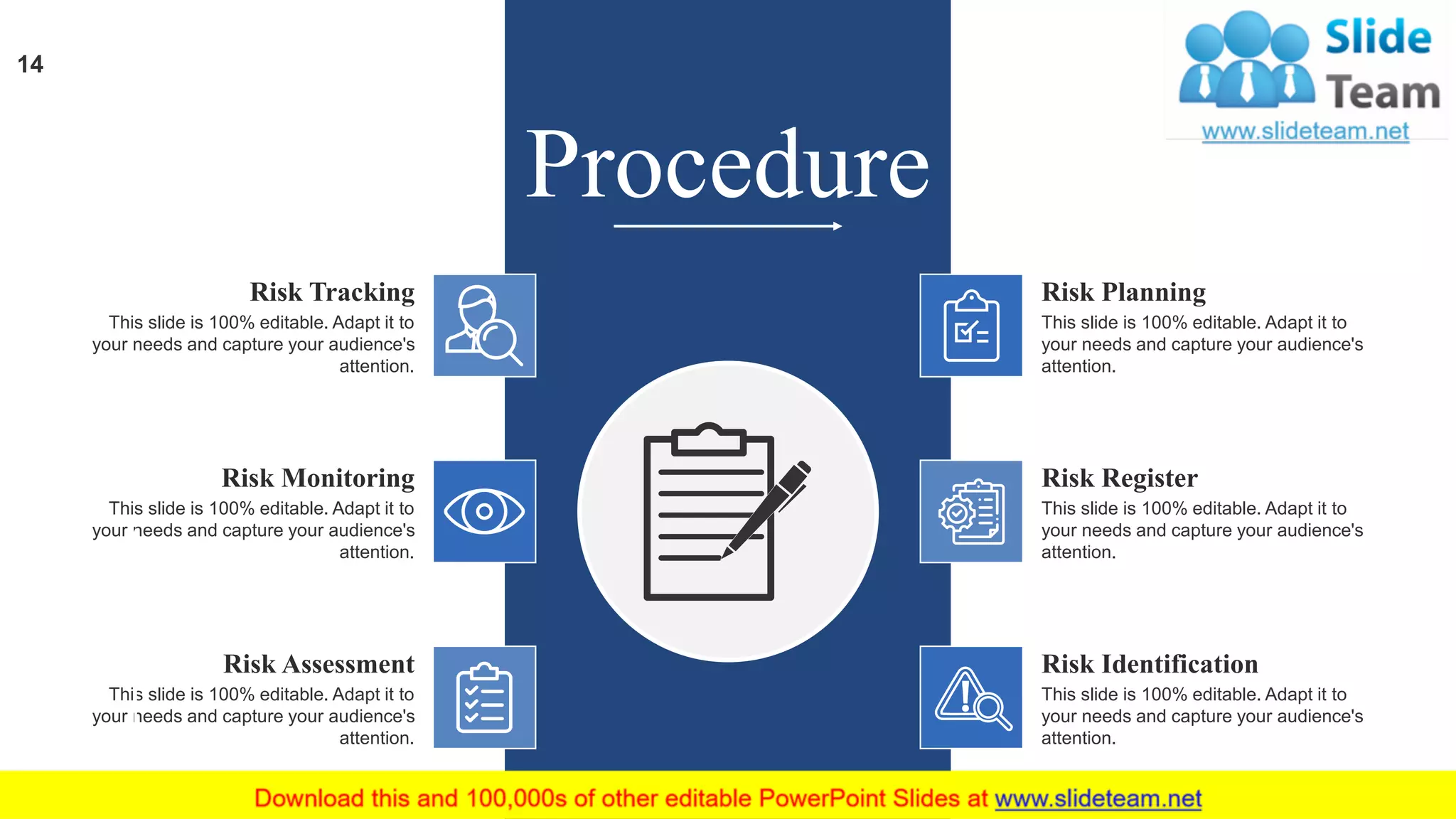 Risk Planning
This slide is 100% editable. Adapt it to
your needs and capture your audience's
attention.
Risk Register
This slide is 100% editable. Adapt it to
your needs and capture your audience's
attention.
Risk Identification
This slide is 100% editable. Adapt it to
your needs and capture your audience's
attention.
Risk Assessment
This slide is 100% editable. Adapt it to
your needs and capture your audience's
attention.
Risk Monitoring
This slide is 100% editable. Adapt it to
your needs and capture your audience's
attention.
Risk Tracking
This slide is 100% editable. Adapt it to
your needs and capture your audience's
attention.
14
Procedure
 