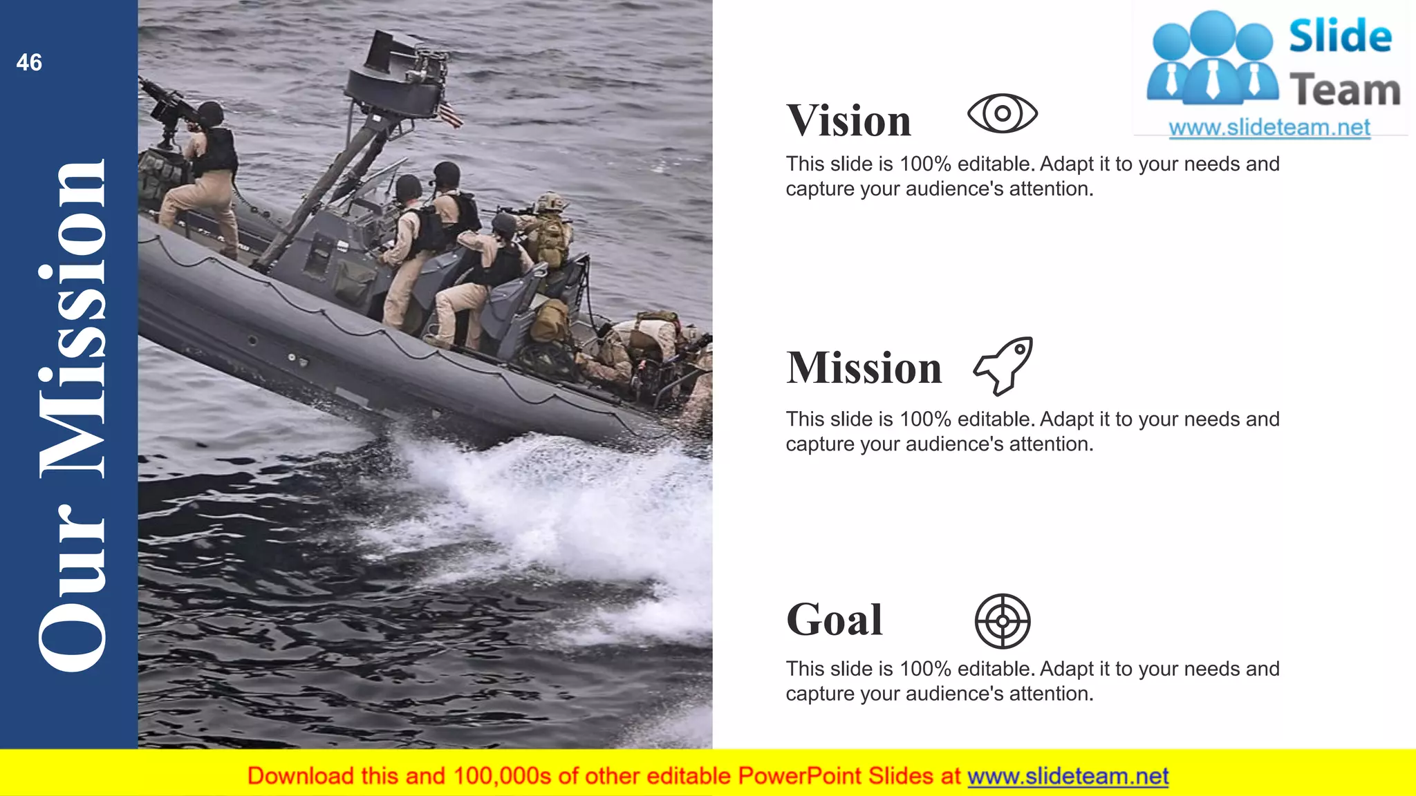 OurMission
This slide is 100% editable. Adapt it to your needs and
capture your audience's attention.
Vision
This slide is 100% editable. Adapt it to your needs and
capture your audience's attention.
Mission
This slide is 100% editable. Adapt it to your needs and
capture your audience's attention.
Goal
46
 