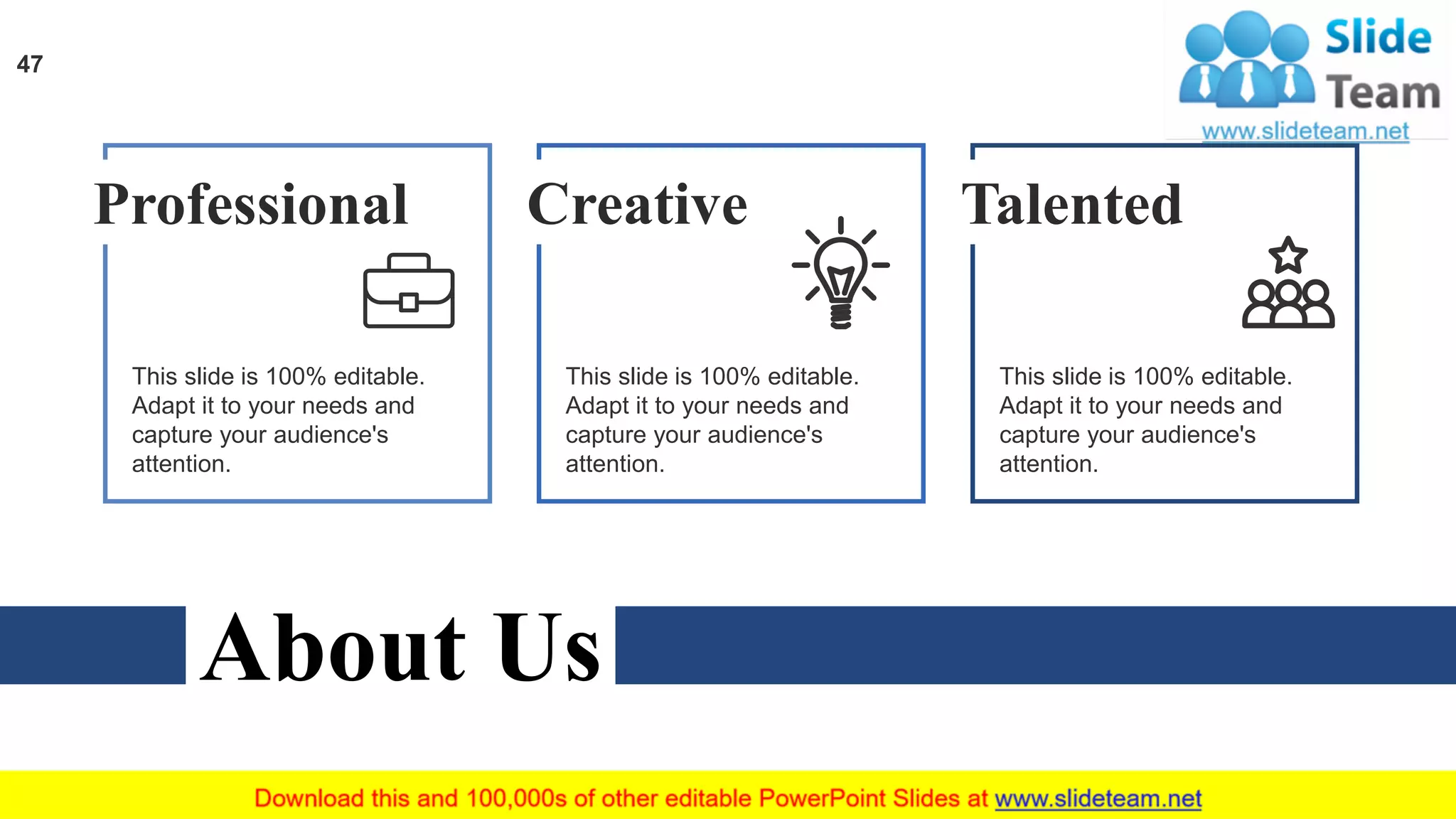 About Us
Professional
This slide is 100% editable.
Adapt it to your needs and
capture your audience's
attention.
Creative
This slide is 100% editable.
Adapt it to your needs and
capture your audience's
attention.
Talented
This slide is 100% editable.
Adapt it to your needs and
capture your audience's
attention.
47
 