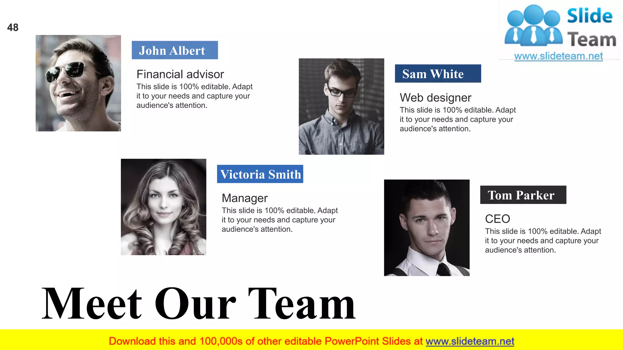48
John Albert
Financial advisor
This slide is 100% editable. Adapt
it to your needs and capture your
audience's attention.
Victoria Smith
Manager
This slide is 100% editable. Adapt
it to your needs and capture your
audience's attention.
Sam White
Web designer
This slide is 100% editable. Adapt
it to your needs and capture your
audience's attention.
Tom Parker
CEO
This slide is 100% editable. Adapt
it to your needs and capture your
audience's attention.
Meet Our Team
 