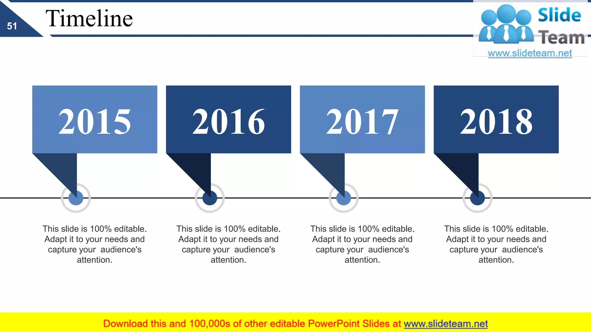 Timeline
2015 2016 2017 2018
This slide is 100% editable.
Adapt it to your needs and
capture your audience's
attention.
This slide is 100% editable.
Adapt it to your needs and
capture your audience's
attention.
This slide is 100% editable.
Adapt it to your needs and
capture your audience's
attention.
This slide is 100% editable.
Adapt it to your needs and
capture your audience's
attention.
51
 