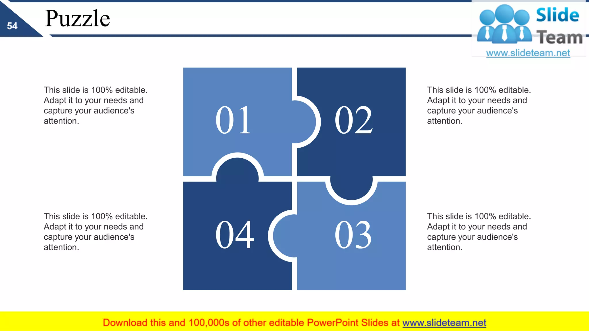 Puzzle
This slide is 100% editable.
Adapt it to your needs and
capture your audience's
attention.
This slide is 100% editable.
Adapt it to your needs and
capture your audience's
attention.
This slide is 100% editable.
Adapt it to your needs and
capture your audience's
attention.
This slide is 100% editable.
Adapt it to your needs and
capture your audience's
attention.
02
0304
01
54
 