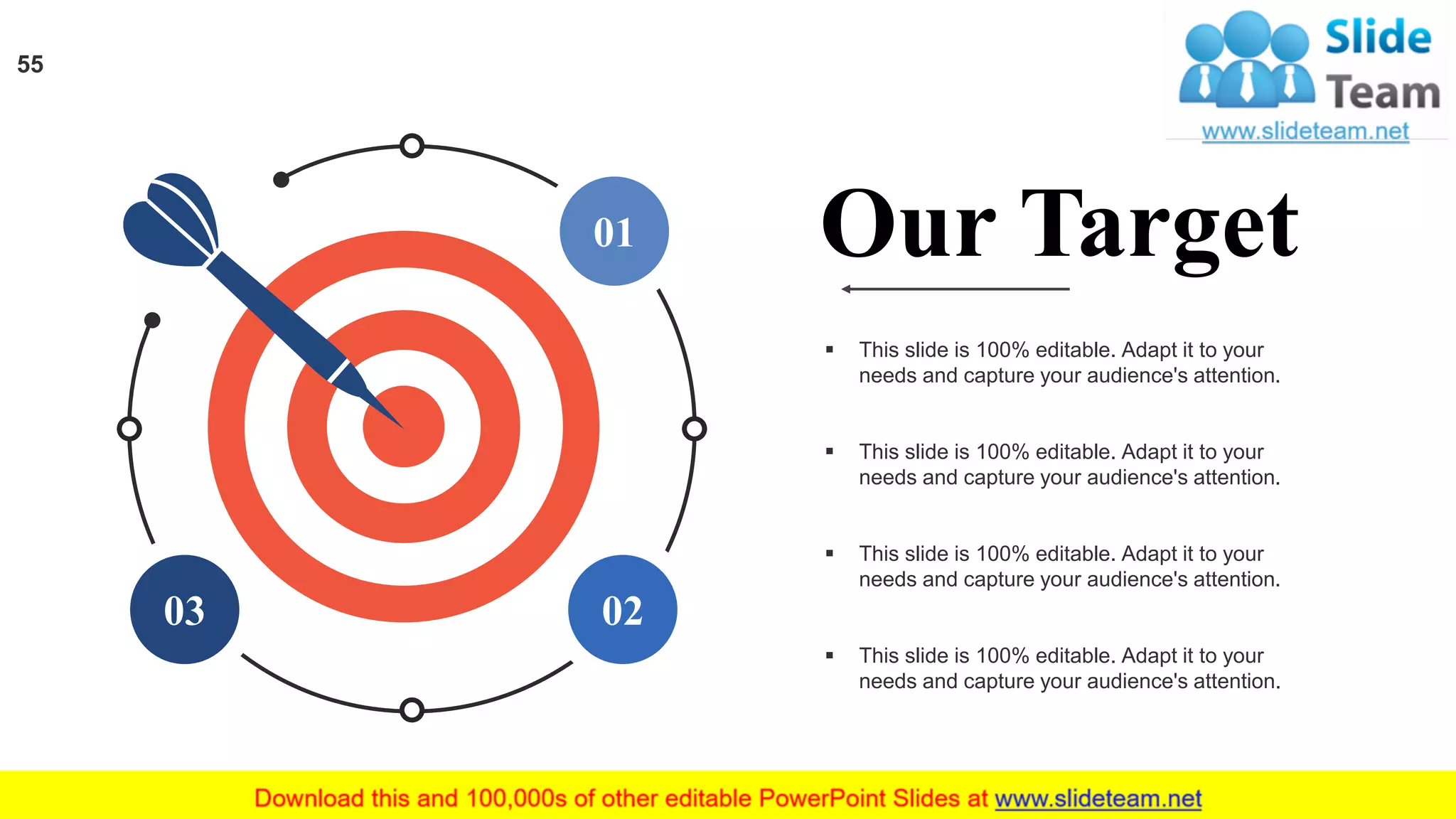 01
0203
▪ This slide is 100% editable. Adapt it to your
needs and capture your audience's attention.
▪ This slide is 100% editable. Adapt it to your
needs and capture your audience's attention.
▪ This slide is 100% editable. Adapt it to your
needs and capture your audience's attention.
▪ This slide is 100% editable. Adapt it to your
needs and capture your audience's attention.
Our Target
55
 