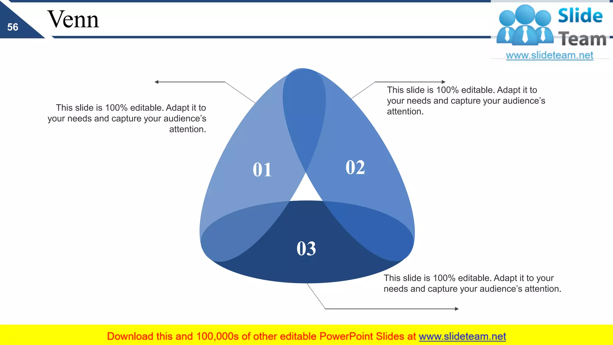 Venn
This slide is 100% editable. Adapt it to
your needs and capture your audience’s
attention.
This slide is 100% editable. Adapt it to
your needs and capture your audience’s
attention.
This slide is 100% editable. Adapt it to your
needs and capture your audience’s attention.
01 02
03
56
 