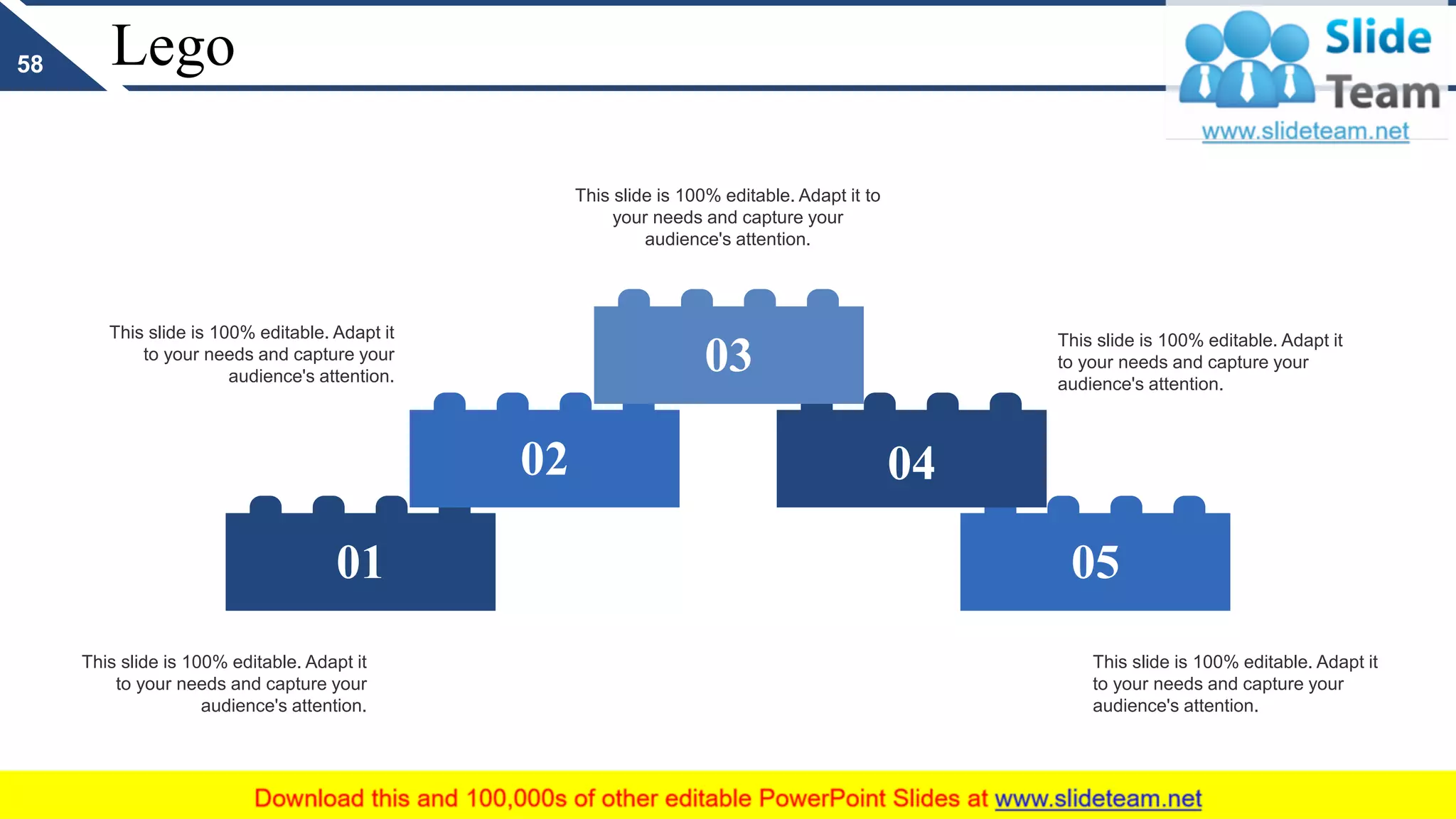 Lego
05
04
01
02
03
This slide is 100% editable. Adapt it to
your needs and capture your
audience's attention.
This slide is 100% editable. Adapt it
to your needs and capture your
audience's attention.
This slide is 100% editable. Adapt it
to your needs and capture your
audience's attention.
This slide is 100% editable. Adapt it
to your needs and capture your
audience's attention.
This slide is 100% editable. Adapt it
to your needs and capture your
audience's attention.
58
 