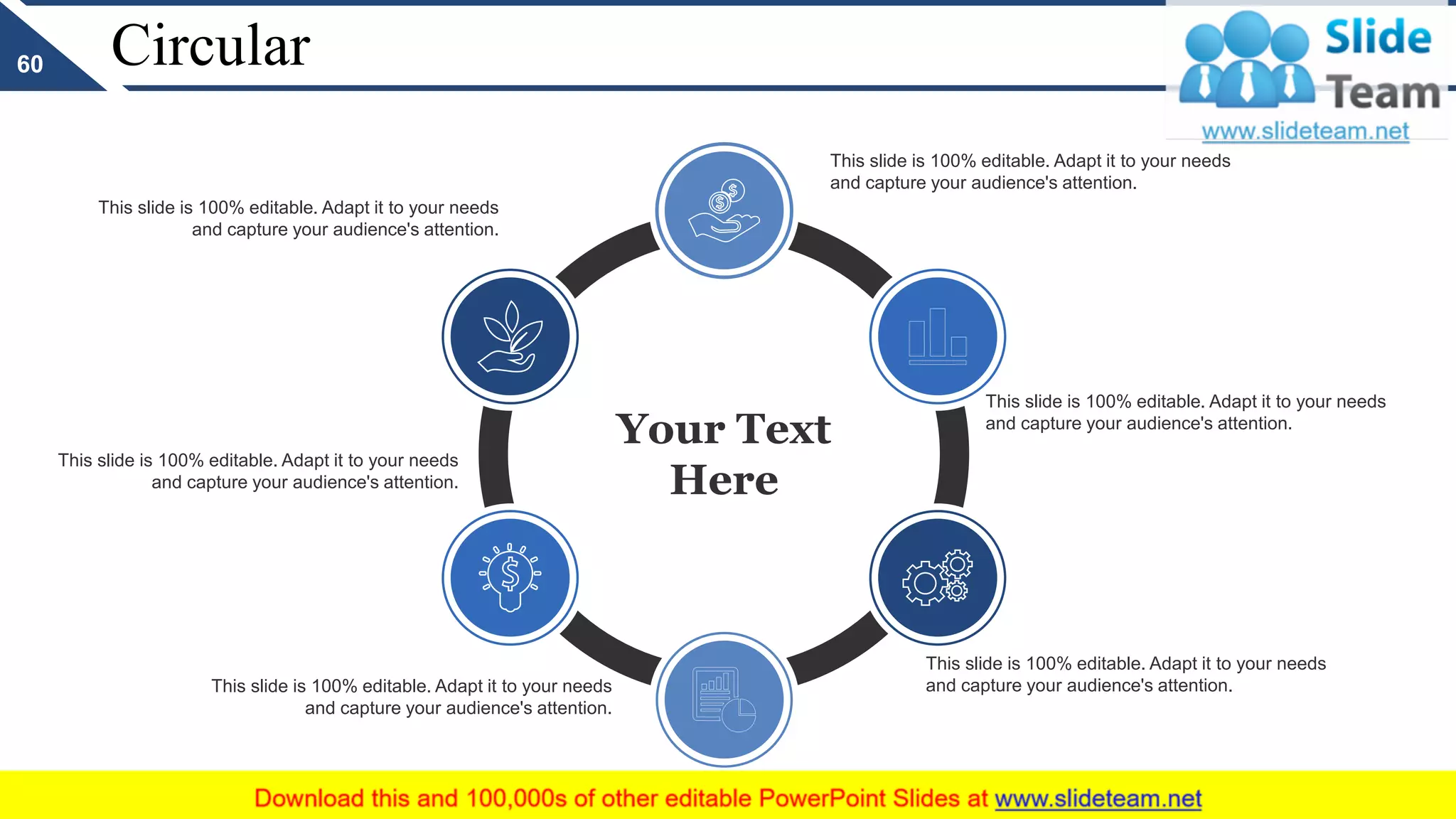 Circular
Your Text
Here
This slide is 100% editable. Adapt it to your needs
and capture your audience's attention.
This slide is 100% editable. Adapt it to your needs
and capture your audience's attention.
This slide is 100% editable. Adapt it to your needs
and capture your audience's attention.
This slide is 100% editable. Adapt it to your needs
and capture your audience's attention.
This slide is 100% editable. Adapt it to your needs
and capture your audience's attention.
This slide is 100% editable. Adapt it to your needs
and capture your audience's attention.
60
 