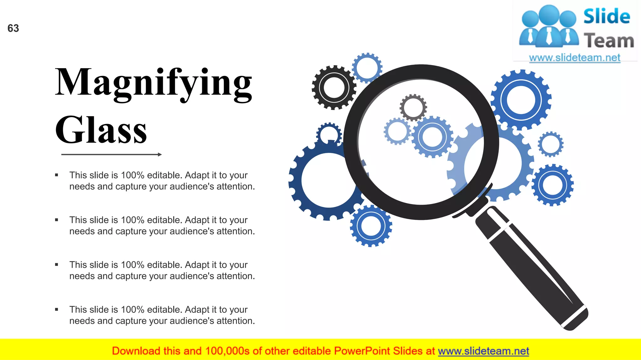 ▪ This slide is 100% editable. Adapt it to your
needs and capture your audience's attention.
▪ This slide is 100% editable. Adapt it to your
needs and capture your audience's attention.
▪ This slide is 100% editable. Adapt it to your
needs and capture your audience's attention.
▪ This slide is 100% editable. Adapt it to your
needs and capture your audience's attention.
Magnifying
Glass
63
 