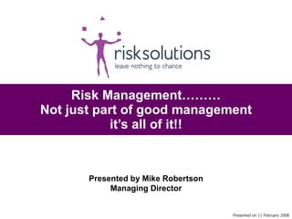 Risk Management……… Not just part of good management it’s all of it!! Presented on 11 February 2008 Presented by Mike Robertson Managing Director 