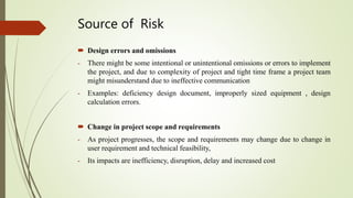 Source of Risk
 Design errors and omissions
- There might be some intentional or unintentional omissions or errors to implement
the project, and due to complexity of project and tight time frame a project team
might misunderstand due to ineffective communication
- Examples: deficiency design document, improperly sized equipment , design
calculation errors.
 Change in project scope and requirements
- As project progresses, the scope and requirements may change due to change in
user requirement and technical feasibility,
- Its impacts are inefficiency, disruption, delay and increased cost
 