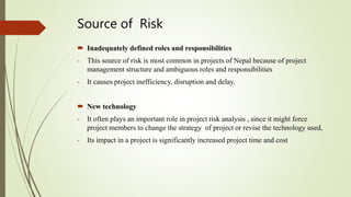 Source of Risk
 Inadequately defined roles and responsibilities
- This source of risk is most common in projects of Nepal because of project
management structure and ambiguous roles and responsibilities
- It causes project inefficiency, disruption and delay.
 New technology
- It often plays an important role in project risk analysis , since it might force
project members to change the strategy of project or revise the technology used,
- Its impact in a project is significantly increased project time and cost
 