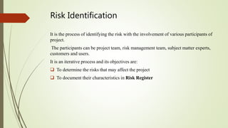 Risk Identification
It is the process of identifying the risk with the involvement of various participants of
project.
The participants can be project team, risk management team, subject matter experts,
customers and users.
It is an iterative process and its objectives are:
 To determine the risks that may affect the project
 To document their characteristics in Risk Register
 