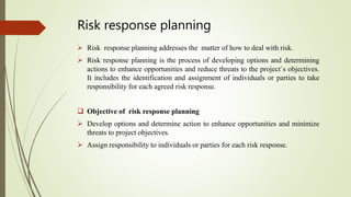 Risk response planning
 Risk response planning addresses the matter of how to deal with risk.
 Risk response planning is the process of developing options and determining
actions to enhance opportunities and reduce threats to the project`s objectives.
It includes the identification and assignment of individuals or parties to take
responsibility for each agreed risk response.
 Objective of risk response planning
 Develop options and determine action to enhance opportunities and minimize
threats to project objectives.
 Assign responsibility to individuals or parties for each risk response.
 