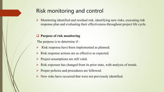Risk monitoring and control
 Monitoring identified and residual risk, identifying new risks, executing risk
response plan and evaluating their effectiveness throughout project life cycle.
 Purpose of risk monitoring
The purpose is to determine if :
 Risk response have been implemented as planned.
 Risk response actions are as effective as expected.
 Project assumptions are still valid.
 Risk exposure has changed from its prior state, with analysis of trends.
 Proper policies and procedures are followed.
 New risks have occurred that were not previously identified.
 