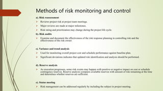 Methods of risk monitoring and control
a). Risk reassessment
 Reviews project risk at project team meetings.
 Major reviews are made at major milestones.
 Risk rating and prioritization may change during the project life cycle.
b). Risk audits
 Examine and document the effectiveness of the risk response planning in controlling risk and the
effectiveness of the risk owner.
c). Variance and trend analysis
 Used for monitoring overall project cost and schedule performance against baseline plan.
 Significant deviations indicates that updated risk identification and analysis should be performed.
d). Reserve analysis
 As execution progresses, some risk events may happen with positive or negative impact on cost or schedule
contingency reserves. Reserve analysis compares available reserves with amount of risk remaining at the time
and determines whether reserves are sufficient.
e). Status meeting
 Risk management can be addressed regularly by including the subject in project meeting.
 