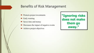 Benefits of Risk Management
 Protects project investments
 Early warning
 Saves time and money
 Decreases the impact of negative events
 Achieve project objectives
 