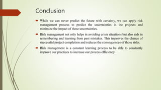 Conclusion
 While we can never predict the future with certainty, we can apply risk
management process to predict the uncertainties in the projects and
minimize the impact of these uncertainties.
 Risk management not only helps in avoiding crisis situations but also aids in
remembering and learning from past mistakes. This improves the chance of
successful project completion and reduces the consequences of those risks.
 Risk management is a constant learning process to be able to constantly
improve our practices to increase our process efficiency.
 