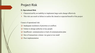 Project Risk
E. Operational Risk
 Characterized by an inability to implement large scale change effectively
 This risk can result in failure to realize the intend or expected benefit of the project
Causes of operational risk:
 Inadequate resolution of priorities or conflicts
 Failure to design authority to key people
 Insufficient communication or lack of communication plan
 Size of transactions volume- too great or too small
 Poor implementation
 