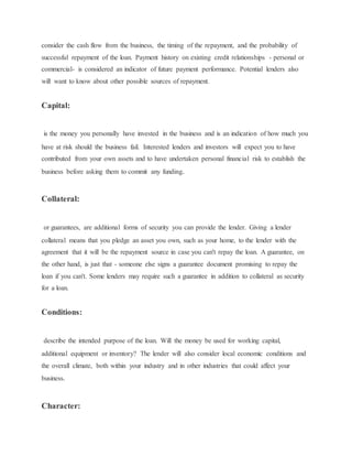 consider the cash flow from the business, the timing of the repayment, and the probability of
successful repayment of the loan. Payment history on existing credit relationships - personal or
commercial- is considered an indicator of future payment performance. Potential lenders also
will want to know about other possible sources of repayment.
Capital:
is the money you personally have invested in the business and is an indication of how much you
have at risk should the business fail. Interested lenders and investors will expect you to have
contributed from your own assets and to have undertaken personal financial risk to establish the
business before asking them to commit any funding.
Collateral:
or guarantees, are additional forms of security you can provide the lender. Giving a lender
collateral means that you pledge an asset you own, such as your home, to the lender with the
agreement that it will be the repayment source in case you can't repay the loan. A guarantee, on
the other hand, is just that - someone else signs a guarantee document promising to repay the
loan if you can't. Some lenders may require such a guarantee in addition to collateral as security
for a loan.
Conditions:
describe the intended purpose of the loan. Will the money be used for working capital,
additional equipment or inventory? The lender will also consider local economic conditions and
the overall climate, both within your industry and in other industries that could affect your
business.
Character:
 