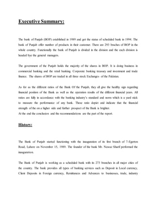 Executive Summary:
The bank of Punjab (BOP) established in 1989 and got the status of scheduled bank in 1994. The
bank of Punjab offer number of products in their customer. There are 293 braches of BOP in the
whole country. Functionally the bank of Punjab is divided in the division and the each division is
headed bye the general managers.
The government of the Punjab holds the majority of the shares in BOP. It is doing business in
commercial banking and the retail banking. Corporate banking treasury and investment and trade
finance. The shares of BOP are traded in all three stock Exchanges of the Pakistan.
As for as the different ratios of the Bank Of the Punjab, they all give the healthy sign regarding
financial position of the Bank as well as the operation results of the different financial years. All
ratios are fully in accordance with the banking industry’s standard and norm which is a yard stick
to measure the performance of any bank. These ratio depict and indicate that the financial
strength of the on a higher side and further prospect of the Bank is brighter.
At the end the conclusion and the recommendations are the part of the report.
History:
The Bank of Punjab started functioning with the inauguration of its first branch of 7-Egerton
Road, Lahore on November 15, 1989. The founder of the bank Mr. Nawaz Sharif performed the
inauguration.
The Bank of Punjab is working as a scheduled bank with its 273 branches in all major cities of
the country. The bank provides all types of banking services such as Deposit in Local currency,
Client Deposits in Foreign currency, Remittances and Advances to businesses, trade, industry
 