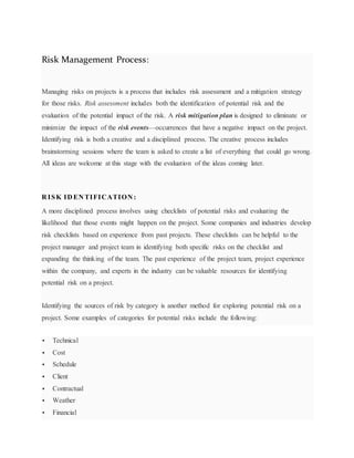 Risk Management Process:
Managing risks on projects is a process that includes risk assessment and a mitigation strategy
for those risks. Risk assessment includes both the identification of potential risk and the
evaluation of the potential impact of the risk. A risk mitigation plan is designed to eliminate or
minimize the impact of the risk events—occurrences that have a negative impact on the project.
Identifying risk is both a creative and a disciplined process. The creative process includes
brainstorming sessions where the team is asked to create a list of everything that could go wrong.
All ideas are welcome at this stage with the evaluation of the ideas coming later.
R ISK ID EN TIFICATION :
A more disciplined process involves using checklists of potential risks and evaluating the
likelihood that those events might happen on the project. Some companies and industries develop
risk checklists based on experience from past projects. These checklists can be helpful to the
project manager and project team in identifying both specific risks on the checklist and
expanding the thinking of the team. The past experience of the project team, project experience
within the company, and experts in the industry can be valuable resources for identifying
potential risk on a project.
Identifying the sources of risk by category is another method for exploring potential risk on a
project. Some examples of categories for potential risks include the following:
 Technical
 Cost
 Schedule
 Client
 Contractual
 Weather
 Financial
 