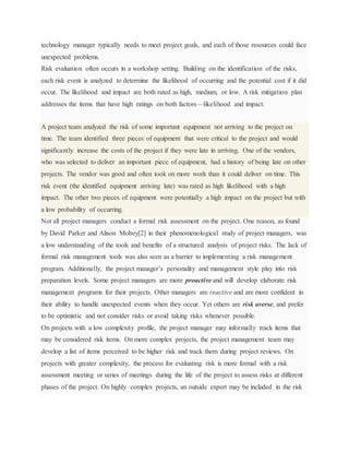 technology manager typically needs to meet project goals, and each of those resources could face
unexpected problems.
Risk evaluation often occurs in a workshop setting. Building on the identification of the risks,
each risk event is analyzed to determine the likelihood of occurring and the potential cost if it did
occur. The likelihood and impact are both rated as high, medium, or low. A risk mitigation plan
addresses the items that have high ratings on both factors—likelihood and impact.
A project team analyzed the risk of some important equipment not arriving to the project on
time. The team identified three pieces of equipment that were critical to the project and would
significantly increase the costs of the project if they were late in arriving. One of the vendors,
who was selected to deliver an important piece of equipment, had a history of being late on other
projects. The vendor was good and often took on more work than it could deliver on time. This
risk event (the identified equipment arriving late) was rated as high likelihood with a high
impact. The other two pieces of equipment were potentially a high impact on the project but with
a low probability of occurring.
Not all project managers conduct a formal risk assessment on the project. One reason, as found
by David Parker and Alison Mobey[2] in their phenomenological study of project managers, was
a low understanding of the tools and benefits of a structured analysis of project risks. The lack of
formal risk management tools was also seen as a barrier to implementing a risk management
program. Additionally, the project manager’s personality and management style play into risk
preparation levels. Some project managers are more proactive and will develop elaborate risk
management programs for their projects. Other managers are reactive and are more confident in
their ability to handle unexpected events when they occur. Yet others are risk averse, and prefer
to be optimistic and not consider risks or avoid taking risks whenever possible.
On projects with a low complexity profile, the project manager may informally track items that
may be considered risk items. On more complex projects, the project management team may
develop a list of items perceived to be higher risk and track them during project reviews. On
projects with greater complexity, the process for evaluating risk is more formal with a risk
assessment meeting or series of meetings during the life of the project to assess risks at different
phases of the project. On highly complex projects, an outside expert may be included in the risk
 
