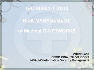 IEC 80001-1:2010
RISK MANAGEMENT
of Medical IT-NETWORKS
Valdez Ladd
CISSP, CISA, ITIL V3, COBIT
MBA, MS Information Security Management
 