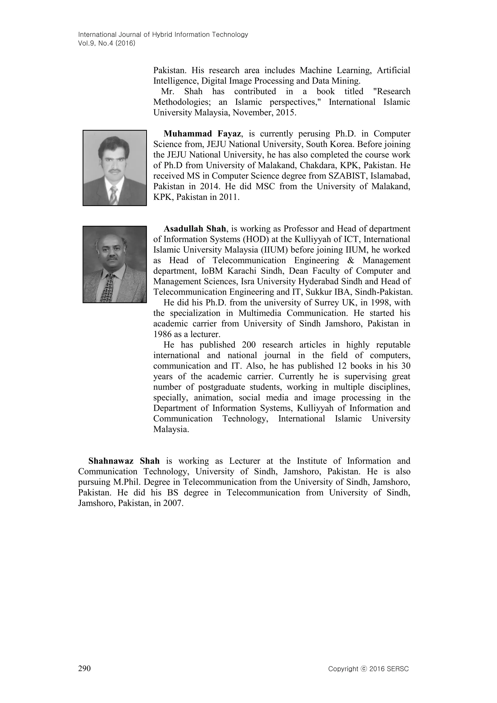 International Journal of Hybrid Information Technology
Vol.9, No.4 (2016)
290 Copyright ⓒ 2016 SERSC
Pakistan. His research area includes Machine Learning, Artificial
Intelligence, Digital Image Processing and Data Mining.
Mr. Shah has contributed in a book titled "Research
Methodologies; an Islamic perspectives," International Islamic
University Malaysia, November, 2015.
Muhammad Fayaz, is currently perusing Ph.D. in Computer
Science from, JEJU National University, South Korea. Before joining
the JEJU National University, he has also completed the course work
of Ph.D from University of Malakand, Chakdara, KPK, Pakistan. He
received MS in Computer Science degree from SZABIST, Islamabad,
Pakistan in 2014. He did MSC from the University of Malakand,
KPK, Pakistan in 2011.
Asadullah Shah, is working as Professor and Head of department
of Information Systems (HOD) at the Kulliyyah of ICT, International
Islamic University Malaysia (IIUM) before joining IIUM, he worked
as Head of Telecommunication Engineering & Management
department, IoBM Karachi Sindh, Dean Faculty of Computer and
Management Sciences, Isra University Hyderabad Sindh and Head of
Telecommunication Engineering and IT, Sukkur IBA, Sindh-Pakistan.
He did his Ph.D. from the university of Surrey UK, in 1998, with
the specialization in Multimedia Communication. He started his
academic carrier from University of Sindh Jamshoro, Pakistan in
1986 as a lecturer.
He has published 200 research articles in highly reputable
international and national journal in the field of computers,
communication and IT. Also, he has published 12 books in his 30
years of the academic carrier. Currently he is supervising great
number of postgraduate students, working in multiple disciplines,
specially, animation, social media and image processing in the
Department of Information Systems, Kulliyyah of Information and
Communication Technology, International Islamic University
Malaysia.
Shahnawaz Shah is working as Lecturer at the Institute of Information and
Communication Technology, University of Sindh, Jamshoro, Pakistan. He is also
pursuing M.Phil. Degree in Telecommunication from the University of Sindh, Jamshoro,
Pakistan. He did his BS degree in Telecommunication from University of Sindh,
Jamshoro, Pakistan, in 2007.
 