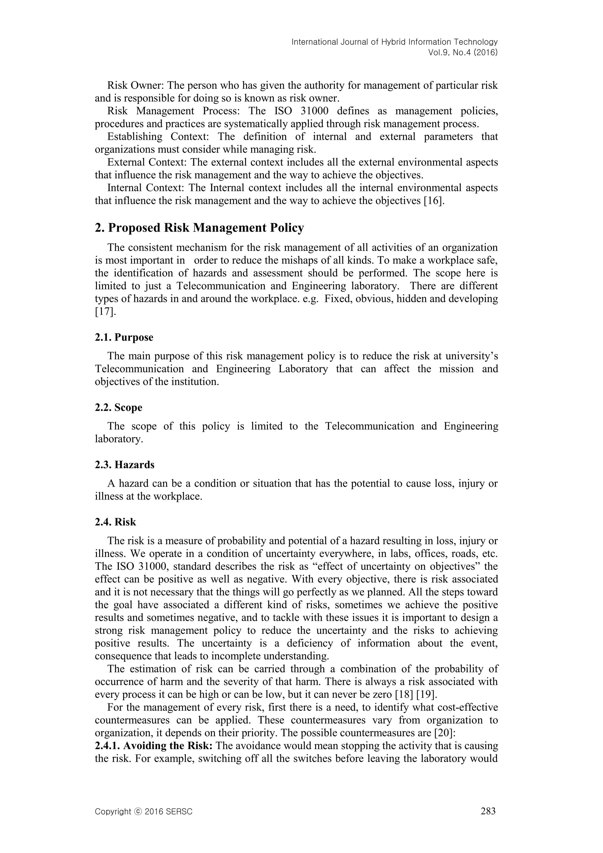 International Journal of Hybrid Information Technology
Vol.9, No.4 (2016)
Copyright ⓒ 2016 SERSC 283
Risk Owner: The person who has given the authority for management of particular risk
and is responsible for doing so is known as risk owner.
Risk Management Process: The ISO 31000 defines as management policies,
procedures and practices are systematically applied through risk management process.
Establishing Context: The definition of internal and external parameters that
organizations must consider while managing risk.
External Context: The external context includes all the external environmental aspects
that influence the risk management and the way to achieve the objectives.
Internal Context: The Internal context includes all the internal environmental aspects
that influence the risk management and the way to achieve the objectives [16].
2. Proposed Risk Management Policy
The consistent mechanism for the risk management of all activities of an organization
is most important in order to reduce the mishaps of all kinds. To make a workplace safe,
the identification of hazards and assessment should be performed. The scope here is
limited to just a Telecommunication and Engineering laboratory. There are different
types of hazards in and around the workplace. e.g. Fixed, obvious, hidden and developing
[17].
2.1. Purpose
The main purpose of this risk management policy is to reduce the risk at university’s
Telecommunication and Engineering Laboratory that can affect the mission and
objectives of the institution.
2.2. Scope
The scope of this policy is limited to the Telecommunication and Engineering
laboratory.
2.3. Hazards
A hazard can be a condition or situation that has the potential to cause loss, injury or
illness at the workplace.
2.4. Risk
The risk is a measure of probability and potential of a hazard resulting in loss, injury or
illness. We operate in a condition of uncertainty everywhere, in labs, offices, roads, etc.
The ISO 31000, standard describes the risk as ―effect of uncertainty on objectives‖ the
effect can be positive as well as negative. With every objective, there is risk associated
and it is not necessary that the things will go perfectly as we planned. All the steps toward
the goal have associated a different kind of risks, sometimes we achieve the positive
results and sometimes negative, and to tackle with these issues it is important to design a
strong risk management policy to reduce the uncertainty and the risks to achieving
positive results. The uncertainty is a deficiency of information about the event,
consequence that leads to incomplete understanding.
The estimation of risk can be carried through a combination of the probability of
occurrence of harm and the severity of that harm. There is always a risk associated with
every process it can be high or can be low, but it can never be zero [18] [19].
For the management of every risk, first there is a need, to identify what cost-effective
countermeasures can be applied. These countermeasures vary from organization to
organization, it depends on their priority. The possible countermeasures are [20]:
2.4.1. Avoiding the Risk: The avoidance would mean stopping the activity that is causing
the risk. For example, switching off all the switches before leaving the laboratory would
 
