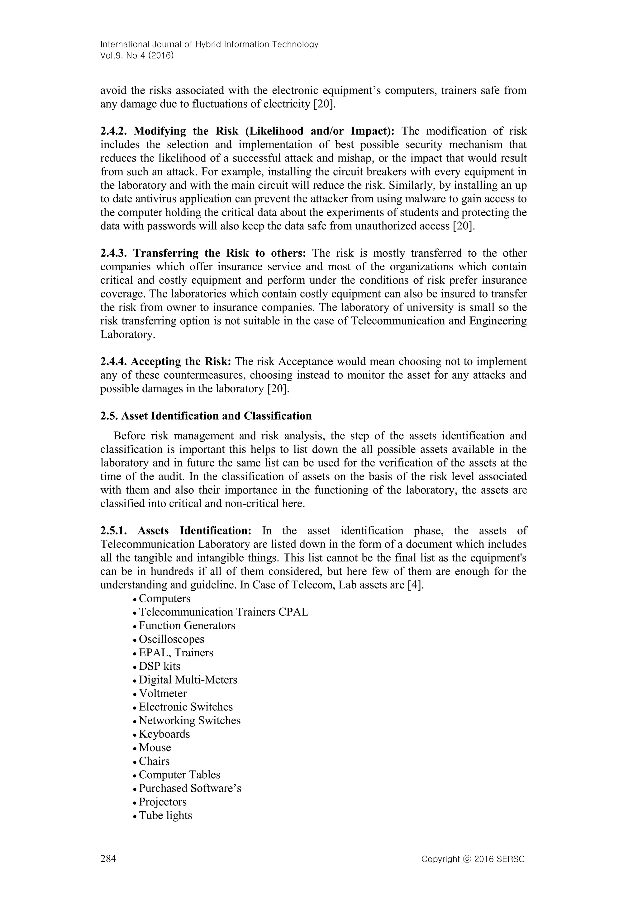 International Journal of Hybrid Information Technology
Vol.9, No.4 (2016)
284 Copyright ⓒ 2016 SERSC
avoid the risks associated with the electronic equipment’s computers, trainers safe from
any damage due to fluctuations of electricity [20].
2.4.2. Modifying the Risk (Likelihood and/or Impact): The modification of risk
includes the selection and implementation of best possible security mechanism that
reduces the likelihood of a successful attack and mishap, or the impact that would result
from such an attack. For example, installing the circuit breakers with every equipment in
the laboratory and with the main circuit will reduce the risk. Similarly, by installing an up
to date antivirus application can prevent the attacker from using malware to gain access to
the computer holding the critical data about the experiments of students and protecting the
data with passwords will also keep the data safe from unauthorized access [20].
2.4.3. Transferring the Risk to others: The risk is mostly transferred to the other
companies which offer insurance service and most of the organizations which contain
critical and costly equipment and perform under the conditions of risk prefer insurance
coverage. The laboratories which contain costly equipment can also be insured to transfer
the risk from owner to insurance companies. The laboratory of university is small so the
risk transferring option is not suitable in the case of Telecommunication and Engineering
Laboratory.
2.4.4. Accepting the Risk: The risk Acceptance would mean choosing not to implement
any of these countermeasures, choosing instead to monitor the asset for any attacks and
possible damages in the laboratory [20].
2.5. Asset Identification and Classification
Before risk management and risk analysis, the step of the assets identification and
classification is important this helps to list down the all possible assets available in the
laboratory and in future the same list can be used for the verification of the assets at the
time of the audit. In the classification of assets on the basis of the risk level associated
with them and also their importance in the functioning of the laboratory, the assets are
classified into critical and non-critical here.
2.5.1. Assets Identification: In the asset identification phase, the assets of
Telecommunication Laboratory are listed down in the form of a document which includes
all the tangible and intangible things. This list cannot be the final list as the equipment's
can be in hundreds if all of them considered, but here few of them are enough for the
understanding and guideline. In Case of Telecom, Lab assets are [4].
 Computers
 Telecommunication Trainers CPAL
 Function Generators
 Oscilloscopes
 EPAL, Trainers
 DSP kits
 Digital Multi-Meters
 Voltmeter
 Electronic Switches
 Networking Switches
 Keyboards
 Mouse
 Chairs
 Computer Tables
 Purchased Software’s
 Projectors
 Tube lights
 