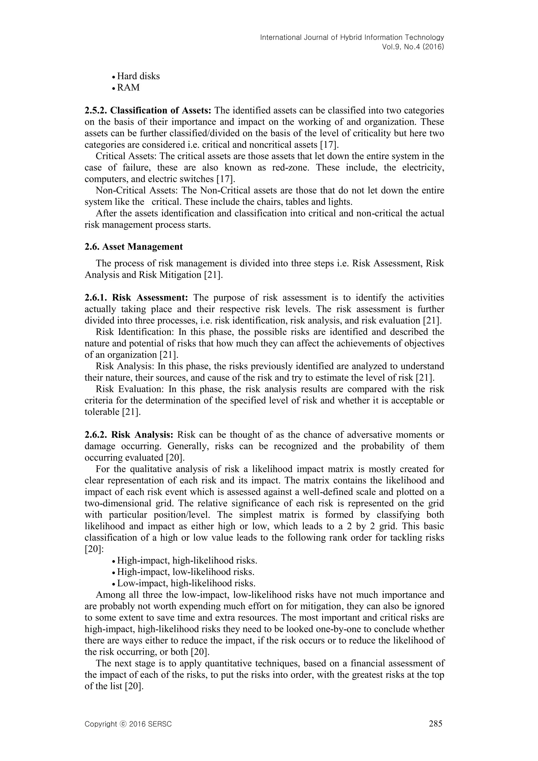 International Journal of Hybrid Information Technology
Vol.9, No.4 (2016)
Copyright ⓒ 2016 SERSC 285
 Hard disks
 RAM
2.5.2. Classification of Assets: The identified assets can be classified into two categories
on the basis of their importance and impact on the working of and organization. These
assets can be further classified/divided on the basis of the level of criticality but here two
categories are considered i.e. critical and noncritical assets [17].
Critical Assets: The critical assets are those assets that let down the entire system in the
case of failure, these are also known as red-zone. These include, the electricity,
computers, and electric switches [17].
Non-Critical Assets: The Non-Critical assets are those that do not let down the entire
system like the critical. These include the chairs, tables and lights.
After the assets identification and classification into critical and non-critical the actual
risk management process starts.
2.6. Asset Management
The process of risk management is divided into three steps i.e. Risk Assessment, Risk
Analysis and Risk Mitigation [21].
2.6.1. Risk Assessment: The purpose of risk assessment is to identify the activities
actually taking place and their respective risk levels. The risk assessment is further
divided into three processes, i.e. risk identification, risk analysis, and risk evaluation [21].
Risk Identification: In this phase, the possible risks are identified and described the
nature and potential of risks that how much they can affect the achievements of objectives
of an organization [21].
Risk Analysis: In this phase, the risks previously identified are analyzed to understand
their nature, their sources, and cause of the risk and try to estimate the level of risk [21].
Risk Evaluation: In this phase, the risk analysis results are compared with the risk
criteria for the determination of the specified level of risk and whether it is acceptable or
tolerable [21].
2.6.2. Risk Analysis: Risk can be thought of as the chance of adversative moments or
damage occurring. Generally, risks can be recognized and the probability of them
occurring evaluated [20].
For the qualitative analysis of risk a likelihood impact matrix is mostly created for
clear representation of each risk and its impact. The matrix contains the likelihood and
impact of each risk event which is assessed against a well-defined scale and plotted on a
two-dimensional grid. The relative significance of each risk is represented on the grid
with particular position/level. The simplest matrix is formed by classifying both
likelihood and impact as either high or low, which leads to a 2 by 2 grid. This basic
classification of a high or low value leads to the following rank order for tackling risks
[20]:
 High-impact, high-likelihood risks.
 High-impact, low-likelihood risks.
 Low-impact, high-likelihood risks.
Among all three the low-impact, low-likelihood risks have not much importance and
are probably not worth expending much effort on for mitigation, they can also be ignored
to some extent to save time and extra resources. The most important and critical risks are
high-impact, high-likelihood risks they need to be looked one-by-one to conclude whether
there are ways either to reduce the impact, if the risk occurs or to reduce the likelihood of
the risk occurring, or both [20].
The next stage is to apply quantitative techniques, based on a financial assessment of
the impact of each of the risks, to put the risks into order, with the greatest risks at the top
of the list [20].
 