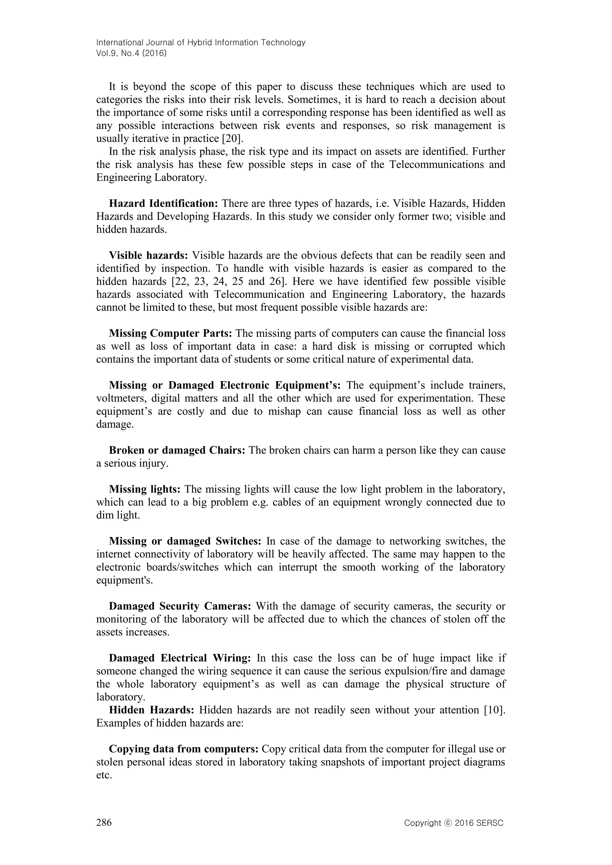 International Journal of Hybrid Information Technology
Vol.9, No.4 (2016)
286 Copyright ⓒ 2016 SERSC
It is beyond the scope of this paper to discuss these techniques which are used to
categories the risks into their risk levels. Sometimes, it is hard to reach a decision about
the importance of some risks until a corresponding response has been identified as well as
any possible interactions between risk events and responses, so risk management is
usually iterative in practice [20].
In the risk analysis phase, the risk type and its impact on assets are identified. Further
the risk analysis has these few possible steps in case of the Telecommunications and
Engineering Laboratory.
Hazard Identification: There are three types of hazards, i.e. Visible Hazards, Hidden
Hazards and Developing Hazards. In this study we consider only former two; visible and
hidden hazards.
Visible hazards: Visible hazards are the obvious defects that can be readily seen and
identified by inspection. To handle with visible hazards is easier as compared to the
hidden hazards [22, 23, 24, 25 and 26]. Here we have identified few possible visible
hazards associated with Telecommunication and Engineering Laboratory, the hazards
cannot be limited to these, but most frequent possible visible hazards are:
Missing Computer Parts: The missing parts of computers can cause the financial loss
as well as loss of important data in case: a hard disk is missing or corrupted which
contains the important data of students or some critical nature of experimental data.
Missing or Damaged Electronic Equipment’s: The equipment’s include trainers,
voltmeters, digital matters and all the other which are used for experimentation. These
equipment’s are costly and due to mishap can cause financial loss as well as other
damage.
Broken or damaged Chairs: The broken chairs can harm a person like they can cause
a serious injury.
Missing lights: The missing lights will cause the low light problem in the laboratory,
which can lead to a big problem e.g. cables of an equipment wrongly connected due to
dim light.
Missing or damaged Switches: In case of the damage to networking switches, the
internet connectivity of laboratory will be heavily affected. The same may happen to the
electronic boards/switches which can interrupt the smooth working of the laboratory
equipment's.
Damaged Security Cameras: With the damage of security cameras, the security or
monitoring of the laboratory will be affected due to which the chances of stolen off the
assets increases.
Damaged Electrical Wiring: In this case the loss can be of huge impact like if
someone changed the wiring sequence it can cause the serious expulsion/fire and damage
the whole laboratory equipment’s as well as can damage the physical structure of
laboratory.
Hidden Hazards: Hidden hazards are not readily seen without your attention [10].
Examples of hidden hazards are:
Copying data from computers: Copy critical data from the computer for illegal use or
stolen personal ideas stored in laboratory taking snapshots of important project diagrams
etc.
 