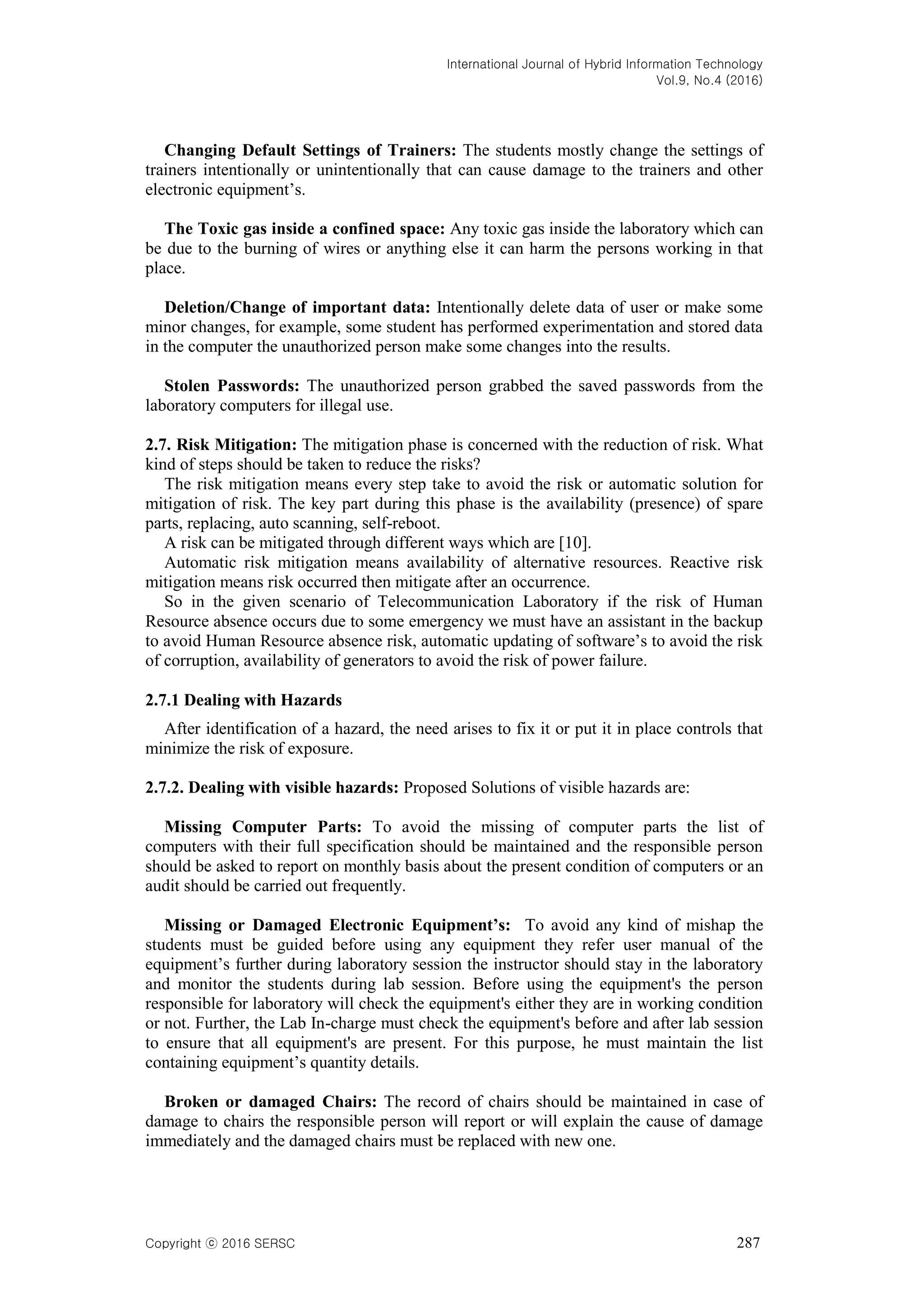 International Journal of Hybrid Information Technology
Vol.9, No.4 (2016)
Copyright ⓒ 2016 SERSC 287
Changing Default Settings of Trainers: The students mostly change the settings of
trainers intentionally or unintentionally that can cause damage to the trainers and other
electronic equipment’s.
The Toxic gas inside a confined space: Any toxic gas inside the laboratory which can
be due to the burning of wires or anything else it can harm the persons working in that
place.
Deletion/Change of important data: Intentionally delete data of user or make some
minor changes, for example, some student has performed experimentation and stored data
in the computer the unauthorized person make some changes into the results.
Stolen Passwords: The unauthorized person grabbed the saved passwords from the
laboratory computers for illegal use.
2.7. Risk Mitigation: The mitigation phase is concerned with the reduction of risk. What
kind of steps should be taken to reduce the risks?
The risk mitigation means every step take to avoid the risk or automatic solution for
mitigation of risk. The key part during this phase is the availability (presence) of spare
parts, replacing, auto scanning, self-reboot.
A risk can be mitigated through different ways which are [10].
Automatic risk mitigation means availability of alternative resources. Reactive risk
mitigation means risk occurred then mitigate after an occurrence.
So in the given scenario of Telecommunication Laboratory if the risk of Human
Resource absence occurs due to some emergency we must have an assistant in the backup
to avoid Human Resource absence risk, automatic updating of software’s to avoid the risk
of corruption, availability of generators to avoid the risk of power failure.
2.7.1 Dealing with Hazards
After identification of a hazard, the need arises to fix it or put it in place controls that
minimize the risk of exposure.
2.7.2. Dealing with visible hazards: Proposed Solutions of visible hazards are:
Missing Computer Parts: To avoid the missing of computer parts the list of
computers with their full specification should be maintained and the responsible person
should be asked to report on monthly basis about the present condition of computers or an
audit should be carried out frequently.
Missing or Damaged Electronic Equipment’s: To avoid any kind of mishap the
students must be guided before using any equipment they refer user manual of the
equipment’s further during laboratory session the instructor should stay in the laboratory
and monitor the students during lab session. Before using the equipment's the person
responsible for laboratory will check the equipment's either they are in working condition
or not. Further, the Lab In-charge must check the equipment's before and after lab session
to ensure that all equipment's are present. For this purpose, he must maintain the list
containing equipment’s quantity details.
Broken or damaged Chairs: The record of chairs should be maintained in case of
damage to chairs the responsible person will report or will explain the cause of damage
immediately and the damaged chairs must be replaced with new one.
 