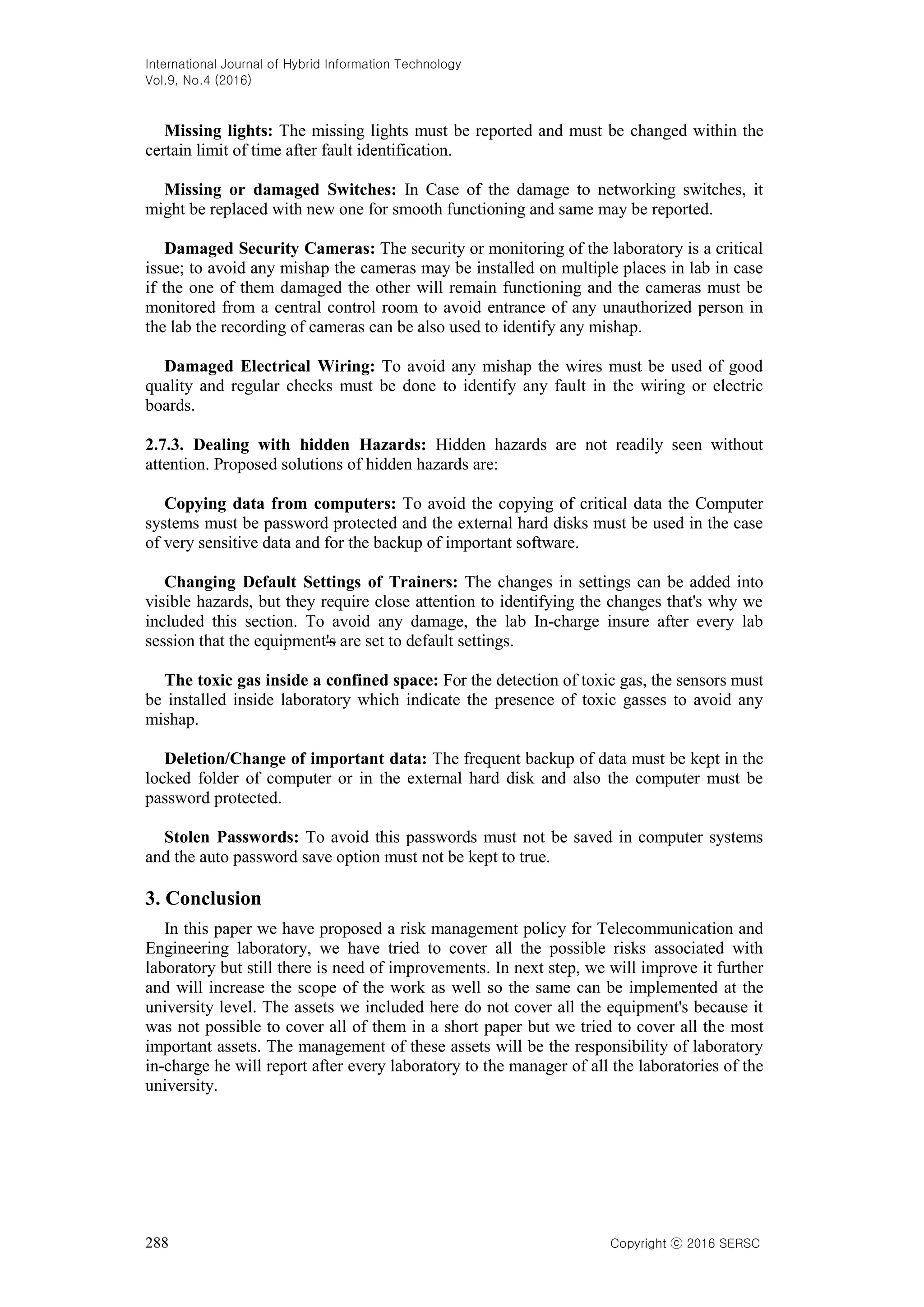 International Journal of Hybrid Information Technology
Vol.9, No.4 (2016)
288 Copyright ⓒ 2016 SERSC
Missing lights: The missing lights must be reported and must be changed within the
certain limit of time after fault identification.
Missing or damaged Switches: In Case of the damage to networking switches, it
might be replaced with new one for smooth functioning and same may be reported.
Damaged Security Cameras: The security or monitoring of the laboratory is a critical
issue; to avoid any mishap the cameras may be installed on multiple places in lab in case
if the one of them damaged the other will remain functioning and the cameras must be
monitored from a central control room to avoid entrance of any unauthorized person in
the lab the recording of cameras can be also used to identify any mishap.
Damaged Electrical Wiring: To avoid any mishap the wires must be used of good
quality and regular checks must be done to identify any fault in the wiring or electric
boards.
2.7.3. Dealing with hidden Hazards: Hidden hazards are not readily seen without
attention. Proposed solutions of hidden hazards are:
Copying data from computers: To avoid the copying of critical data the Computer
systems must be password protected and the external hard disks must be used in the case
of very sensitive data and for the backup of important software.
Changing Default Settings of Trainers: The changes in settings can be added into
visible hazards, but they require close attention to identifying the changes that's why we
included this section. To avoid any damage, the lab In-charge insure after every lab
session that the equipment's are set to default settings.
The toxic gas inside a confined space: For the detection of toxic gas, the sensors must
be installed inside laboratory which indicate the presence of toxic gasses to avoid any
mishap.
Deletion/Change of important data: The frequent backup of data must be kept in the
locked folder of computer or in the external hard disk and also the computer must be
password protected.
Stolen Passwords: To avoid this passwords must not be saved in computer systems
and the auto password save option must not be kept to true.
3. Conclusion
In this paper we have proposed a risk management policy for Telecommunication and
Engineering laboratory, we have tried to cover all the possible risks associated with
laboratory but still there is need of improvements. In next step, we will improve it further
and will increase the scope of the work as well so the same can be implemented at the
university level. The assets we included here do not cover all the equipment's because it
was not possible to cover all of them in a short paper but we tried to cover all the most
important assets. The management of these assets will be the responsibility of laboratory
in-charge he will report after every laboratory to the manager of all the laboratories of the
university.
 