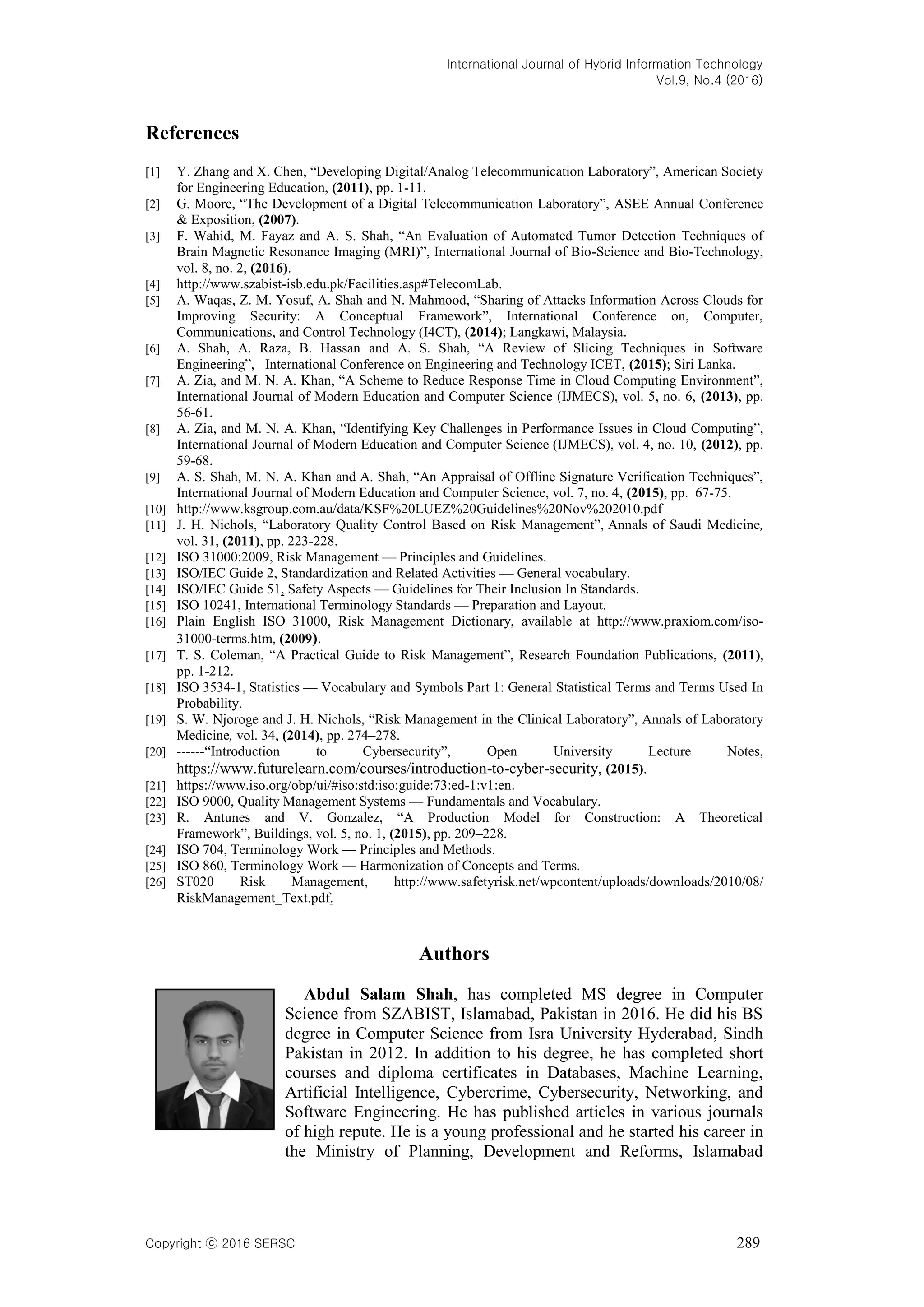 International Journal of Hybrid Information Technology
Vol.9, No.4 (2016)
Copyright ⓒ 2016 SERSC 289
References
[1] Y. Zhang and X. Chen, ―Developing Digital/Analog Telecommunication Laboratory‖, American Society
for Engineering Education, (2011), pp. 1-11.
[2] G. Moore, ―The Development of a Digital Telecommunication Laboratory‖, ASEE Annual Conference
& Exposition, (2007).
[3] F. Wahid, M. Fayaz and A. S. Shah, ―An Evaluation of Automated Tumor Detection Techniques of
Brain Magnetic Resonance Imaging (MRI)‖, International Journal of Bio-Science and Bio-Technology,
vol. 8, no. 2, (2016).
[4] http://www.szabist-isb.edu.pk/Facilities.asp#TelecomLab.
[5] A. Waqas, Z. M. Yosuf, A. Shah and N. Mahmood, ―Sharing of Attacks Information Across Clouds for
Improving Security: A Conceptual Framework‖, International Conference on, Computer,
Communications, and Control Technology (I4CT), (2014); Langkawi, Malaysia.
[6] A. Shah, A. Raza, B. Hassan and A. S. Shah, ―A Review of Slicing Techniques in Software
Engineering‖, International Conference on Engineering and Technology ICET, (2015); Siri Lanka.
[7] A. Zia, and M. N. A. Khan, ―A Scheme to Reduce Response Time in Cloud Computing Environment‖,
International Journal of Modern Education and Computer Science (IJMECS), vol. 5, no. 6, (2013), pp.
56-61.
[8] A. Zia, and M. N. A. Khan, ―Identifying Key Challenges in Performance Issues in Cloud Computing‖,
International Journal of Modern Education and Computer Science (IJMECS), vol. 4, no. 10, (2012), pp.
59-68.
[9] A. S. Shah, M. N. A. Khan and A. Shah, ―An Appraisal of Offline Signature Verification Techniques‖,
International Journal of Modern Education and Computer Science, vol. 7, no. 4, (2015), pp. 67-75.
[10] http://www.ksgroup.com.au/data/KSF%20LUEZ%20Guidelines%20Nov%202010.pdf
[11] J. H. Nichols, ―Laboratory Quality Control Based on Risk Management‖, Annals of Saudi Medicine,
vol. 31, (2011), pp. 223-228.
[12] ISO 31000:2009, Risk Management — Principles and Guidelines.
[13] ISO/IEC Guide 2, Standardization and Related Activities — General vocabulary.
[14] ISO/IEC Guide 51, Safety Aspects — Guidelines for Their Inclusion In Standards.
[15] ISO 10241, International Terminology Standards — Preparation and Layout.
[16] Plain English ISO 31000, Risk Management Dictionary, available at http://www.praxiom.com/iso-
31000-terms.htm, (2009).
[17] T. S. Coleman, ―A Practical Guide to Risk Management‖, Research Foundation Publications, (2011),
pp. 1-212.
[18] ISO 3534-1, Statistics — Vocabulary and Symbols Part 1: General Statistical Terms and Terms Used In
Probability.
[19] S. W. Njoroge and J. H. Nichols, ―Risk Management in the Clinical Laboratory‖, Annals of Laboratory
Medicine, vol. 34, (2014), pp. 274–278.
[20] ------―Introduction to Cybersecurity‖, Open University Lecture Notes,
https://www.futurelearn.com/courses/introduction-to-cyber-security, (2015).
[21] https://www.iso.org/obp/ui/#iso:std:iso:guide:73:ed-1:v1:en.
[22] ISO 9000, Quality Management Systems — Fundamentals and Vocabulary.
[23] R. Antunes and V. Gonzalez, ―A Production Model for Construction: A Theoretical
Framework‖, Buildings, vol. 5, no. 1, (2015), pp. 209–228.
[24] ISO 704, Terminology Work — Principles and Methods.
[25] ISO 860, Terminology Work — Harmonization of Concepts and Terms.
[26] ST020 Risk Management, http://www.safetyrisk.net/wpcontent/uploads/downloads/2010/08/
RiskManagement_Text.pdf.
Authors
Abdul Salam Shah, has completed MS degree in Computer
Science from SZABIST, Islamabad, Pakistan in 2016. He did his BS
degree in Computer Science from Isra University Hyderabad, Sindh
Pakistan in 2012. In addition to his degree, he has completed short
courses and diploma certificates in Databases, Machine Learning,
Artificial Intelligence, Cybercrime, Cybersecurity, Networking, and
Software Engineering. He has published articles in various journals
of high repute. He is a young professional and he started his career in
the Ministry of Planning, Development and Reforms, Islamabad
 