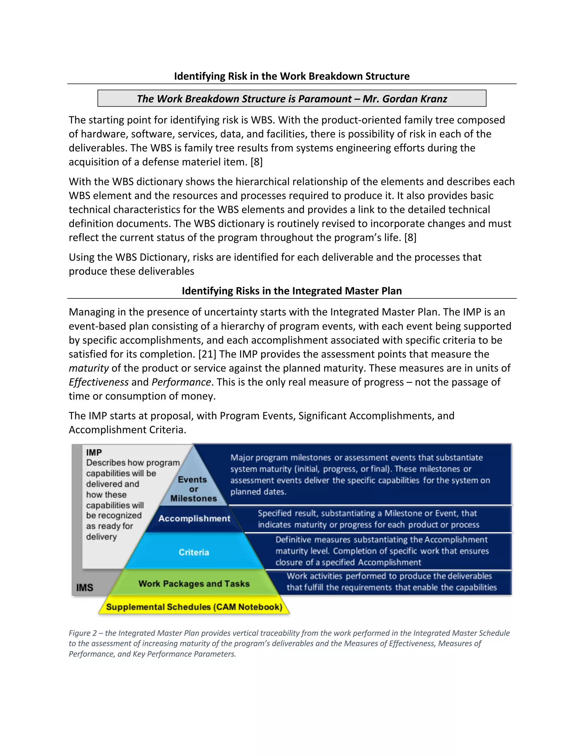 Identifying Risk in the Work Breakdown Structure
The Work Breakdown Structure is Paramount – Mr. Gordan Kranz
The starting point for identifying risk is WBS. With the product-oriented family tree composed
of hardware, software, services, data, and facilities, there is possibility of risk in each of the
deliverables. The WBS is family tree results from systems engineering efforts during the
acquisition of a defense materiel item. [8]
With the WBS dictionary shows the hierarchical relationship of the elements and describes each
WBS element and the resources and processes required to produce it. It also provides basic
technical characteristics for the WBS elements and provides a link to the detailed technical
definition documents. The WBS dictionary is routinely revised to incorporate changes and must
reflect the current status of the program throughout the program’s life. [8]
Using the WBS Dictionary, risks are identified for each deliverable and the processes that
produce these deliverables
Identifying Risks in the Integrated Master Plan
Managing in the presence of uncertainty starts with the Integrated Master Plan. The IMP is an
event-based plan consisting of a hierarchy of program events, with each event being supported
by specific accomplishments, and each accomplishment associated with specific criteria to be
satisfied for its completion. [21] The IMP provides the assessment points that measure the
maturity of the product or service against the planned maturity. These measures are in units of
Effectiveness and Performance. This is the only real measure of progress – not the passage of
time or consumption of money.
The IMP starts at proposal, with Program Events, Significant Accomplishments, and
Accomplishment Criteria.
Figure 2 ‒ the Integrated Master Plan provides vertical traceability from the work performed in the Integrated Master Schedule
to the assessment of increasing maturity of the program’s deliverables and the Measures of Effectiveness, Measures of
Performance, and Key Performance Parameters.
 