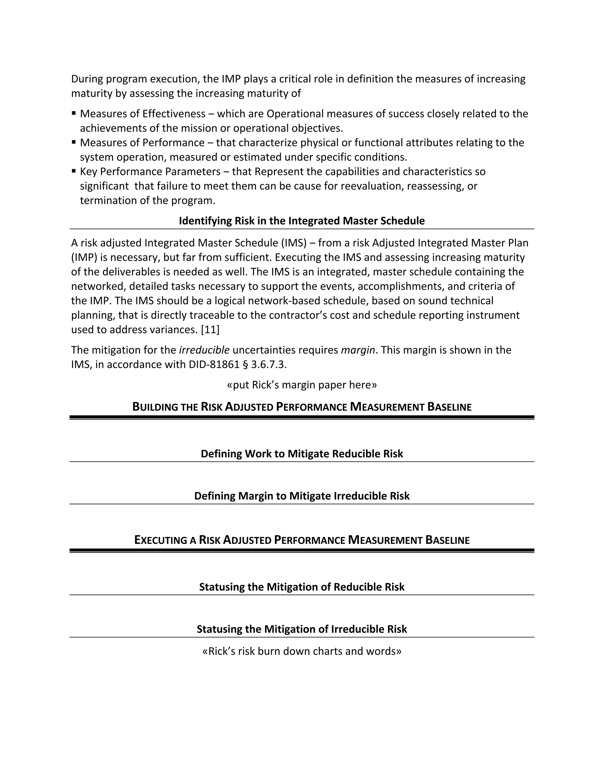 During program execution, the IMP plays a critical role in definition the measures of increasing
maturity by assessing the increasing maturity of
§ Measures of Effectiveness ‒ which are Operational measures of success closely related to the
achievements of the mission or operational objectives.
§ Measures of Performance ‒ that characterize physical or functional attributes relating to the
system operation, measured or estimated under specific conditions.
§ Key Performance Parameters ‒ that Represent the capabilities and characteristics so
significant that failure to meet them can be cause for reevaluation, reassessing, or
termination of the program.
Identifying Risk in the Integrated Master Schedule
A risk adjusted Integrated Master Schedule (IMS) ‒ from a risk Adjusted Integrated Master Plan
(IMP) is necessary, but far from sufficient. Executing the IMS and assessing increasing maturity
of the deliverables is needed as well. The IMS is an integrated, master schedule containing the
networked, detailed tasks necessary to support the events, accomplishments, and criteria of
the IMP. The IMS should be a logical network-based schedule, based on sound technical
planning, that is directly traceable to the contractor’s cost and schedule reporting instrument
used to address variances. [11]
The mitigation for the irreducible uncertainties requires margin. This margin is shown in the
IMS, in accordance with DID-81861 § 3.6.7.3.
«put Rick’s margin paper here»
BUILDING THE RISK ADJUSTED PERFORMANCE MEASUREMENT BASELINE
Defining Work to Mitigate Reducible Risk
Defining Margin to Mitigate Irreducible Risk
EXECUTING A RISK ADJUSTED PERFORMANCE MEASUREMENT BASELINE
Statusing the Mitigation of Reducible Risk
Statusing the Mitigation of Irreducible Risk
«Rick’s risk burn down charts and words»
 