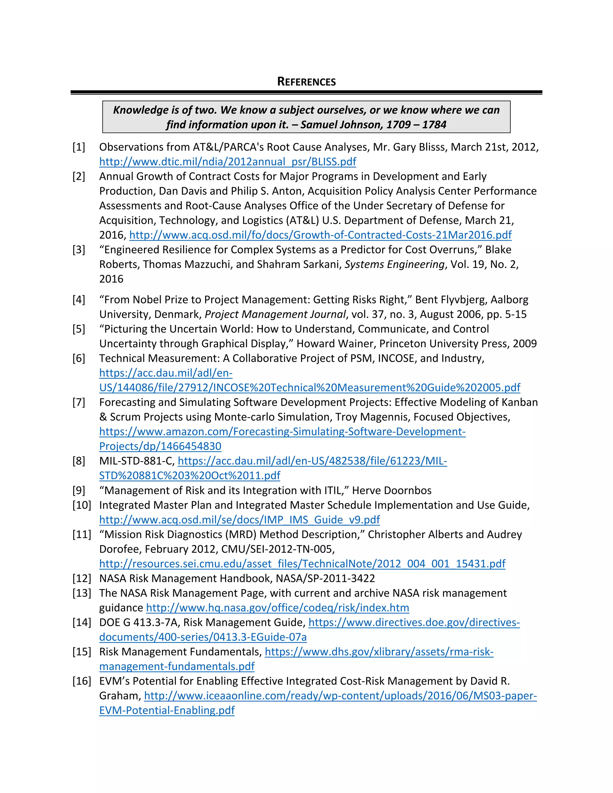 REFERENCES
Knowledge is of two. We know a subject ourselves, or we know where we can
find information upon it. – Samuel Johnson, 1709 – 1784
[1] Observations from AT&L/PARCA's Root Cause Analyses, Mr. Gary Blisss, March 21st, 2012,
http://www.dtic.mil/ndia/2012annual_psr/BLISS.pdf
[2] Annual Growth of Contract Costs for Major Programs in Development and Early
Production, Dan Davis and Philip S. Anton, Acquisition Policy Analysis Center Performance
Assessments and Root-Cause Analyses Office of the Under Secretary of Defense for
Acquisition, Technology, and Logistics (AT&L) U.S. Department of Defense, March 21,
2016, http://www.acq.osd.mil/fo/docs/Growth-of-Contracted-Costs-21Mar2016.pdf
[3] “Engineered Resilience for Complex Systems as a Predictor for Cost Overruns,” Blake
Roberts, Thomas Mazzuchi, and Shahram Sarkani, Systems Engineering, Vol. 19, No. 2,
2016
[4] “From Nobel Prize to Project Management: Getting Risks Right,” Bent Flyvbjerg, Aalborg
University, Denmark, Project Management Journal, vol. 37, no. 3, August 2006, pp. 5-15
[5] “Picturing the Uncertain World: How to Understand, Communicate, and Control
Uncertainty through Graphical Display,” Howard Wainer, Princeton University Press, 2009
[6] Technical Measurement: A Collaborative Project of PSM, INCOSE, and Industry,
https://acc.dau.mil/adl/en-
US/144086/file/27912/INCOSE%20Technical%20Measurement%20Guide%202005.pdf
[7] Forecasting and Simulating Software Development Projects: Effective Modeling of Kanban
& Scrum Projects using Monte-carlo Simulation, Troy Magennis, Focused Objectives,
https://www.amazon.com/Forecasting-Simulating-Software-Development-
Projects/dp/1466454830
[8] MIL-STD-881-C, https://acc.dau.mil/adl/en-US/482538/file/61223/MIL-
STD%20881C%203%20Oct%2011.pdf
[9] “Management of Risk and its Integration with ITIL,” Herve Doornbos
[10] Integrated Master Plan and Integrated Master Schedule Implementation and Use Guide,
http://www.acq.osd.mil/se/docs/IMP_IMS_Guide_v9.pdf
[11] “Mission Risk Diagnostics (MRD) Method Description,” Christopher Alberts and Audrey
Dorofee, February 2012, CMU/SEI-2012-TN-005,
http://resources.sei.cmu.edu/asset_files/TechnicalNote/2012_004_001_15431.pdf
[12] NASA Risk Management Handbook, NASA/SP-2011-3422
[13] The NASA Risk Management Page, with current and archive NASA risk management
guidance http://www.hq.nasa.gov/office/codeq/risk/index.htm
[14] DOE G 413.3-7A, Risk Management Guide, https://www.directives.doe.gov/directives-
documents/400-series/0413.3-EGuide-07a
[15] Risk Management Fundamentals, https://www.dhs.gov/xlibrary/assets/rma-risk-
management-fundamentals.pdf
[16] EVM’s Potential for Enabling Effective Integrated Cost-Risk Management by David R.
Graham, http://www.iceaaonline.com/ready/wp-content/uploads/2016/06/MS03-paper-
EVM-Potential-Enabling.pdf
 