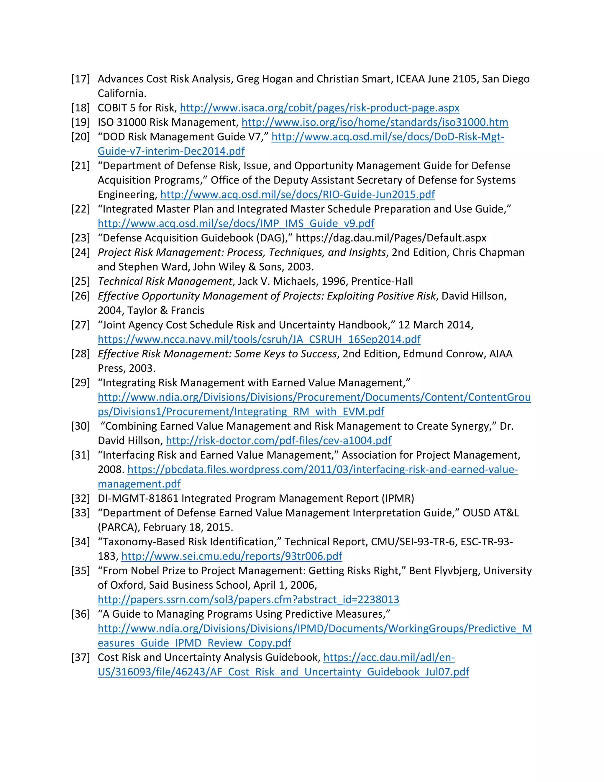 [17] Advances Cost Risk Analysis, Greg Hogan and Christian Smart, ICEAA June 2105, San Diego
California.
[18] COBIT 5 for Risk, http://www.isaca.org/cobit/pages/risk-product-page.aspx
[19] ISO 31000 Risk Management, http://www.iso.org/iso/home/standards/iso31000.htm
[20] “DOD Risk Management Guide V7,” http://www.acq.osd.mil/se/docs/DoD-Risk-Mgt-
Guide-v7-interim-Dec2014.pdf
[21] “Department of Defense Risk, Issue, and Opportunity Management Guide for Defense
Acquisition Programs,” Office of the Deputy Assistant Secretary of Defense for Systems
Engineering, http://www.acq.osd.mil/se/docs/RIO-Guide-Jun2015.pdf
[22] “Integrated Master Plan and Integrated Master Schedule Preparation and Use Guide,”
http://www.acq.osd.mil/se/docs/IMP_IMS_Guide_v9.pdf
[23] “Defense Acquisition Guidebook (DAG),” https://dag.dau.mil/Pages/Default.aspx
[24] Project Risk Management: Process, Techniques, and Insights, 2nd Edition, Chris Chapman
and Stephen Ward, John Wiley & Sons, 2003.
[25] Technical Risk Management, Jack V. Michaels, 1996, Prentice-Hall
[26] Effective Opportunity Management of Projects: Exploiting Positive Risk, David Hillson,
2004, Taylor & Francis
[27] “Joint Agency Cost Schedule Risk and Uncertainty Handbook,” 12 March 2014,
https://www.ncca.navy.mil/tools/csruh/JA_CSRUH_16Sep2014.pdf
[28] Effective Risk Management: Some Keys to Success, 2nd Edition, Edmund Conrow, AIAA
Press, 2003.
[29] “Integrating Risk Management with Earned Value Management,”
http://www.ndia.org/Divisions/Divisions/Procurement/Documents/Content/ContentGrou
ps/Divisions1/Procurement/Integrating_RM_with_EVM.pdf
[30] “Combining Earned Value Management and Risk Management to Create Synergy,” Dr.
David Hillson, http://risk-doctor.com/pdf-files/cev-a1004.pdf
[31] “Interfacing Risk and Earned Value Management,” Association for Project Management,
2008. https://pbcdata.files.wordpress.com/2011/03/interfacing-risk-and-earned-value-
management.pdf
[32] DI-MGMT-81861 Integrated Program Management Report (IPMR)
[33] “Department of Defense Earned Value Management Interpretation Guide,” OUSD AT&L
(PARCA), February 18, 2015.
[34] “Taxonomy-Based Risk Identification,” Technical Report, CMU/SEI-93-TR-6, ESC-TR-93-
183, http://www.sei.cmu.edu/reports/93tr006.pdf
[35] “From Nobel Prize to Project Management: Getting Risks Right,” Bent Flyvbjerg, University
of Oxford, Said Business School, April 1, 2006,
http://papers.ssrn.com/sol3/papers.cfm?abstract_id=2238013
[36] “A Guide to Managing Programs Using Predictive Measures,”
http://www.ndia.org/Divisions/Divisions/IPMD/Documents/WorkingGroups/Predictive_M
easures_Guide_IPMD_Review_Copy.pdf
[37] Cost Risk and Uncertainty Analysis Guidebook, https://acc.dau.mil/adl/en-
US/316093/file/46243/AF_Cost_Risk_and_Uncertainty_Guidebook_Jul07.pdf
 