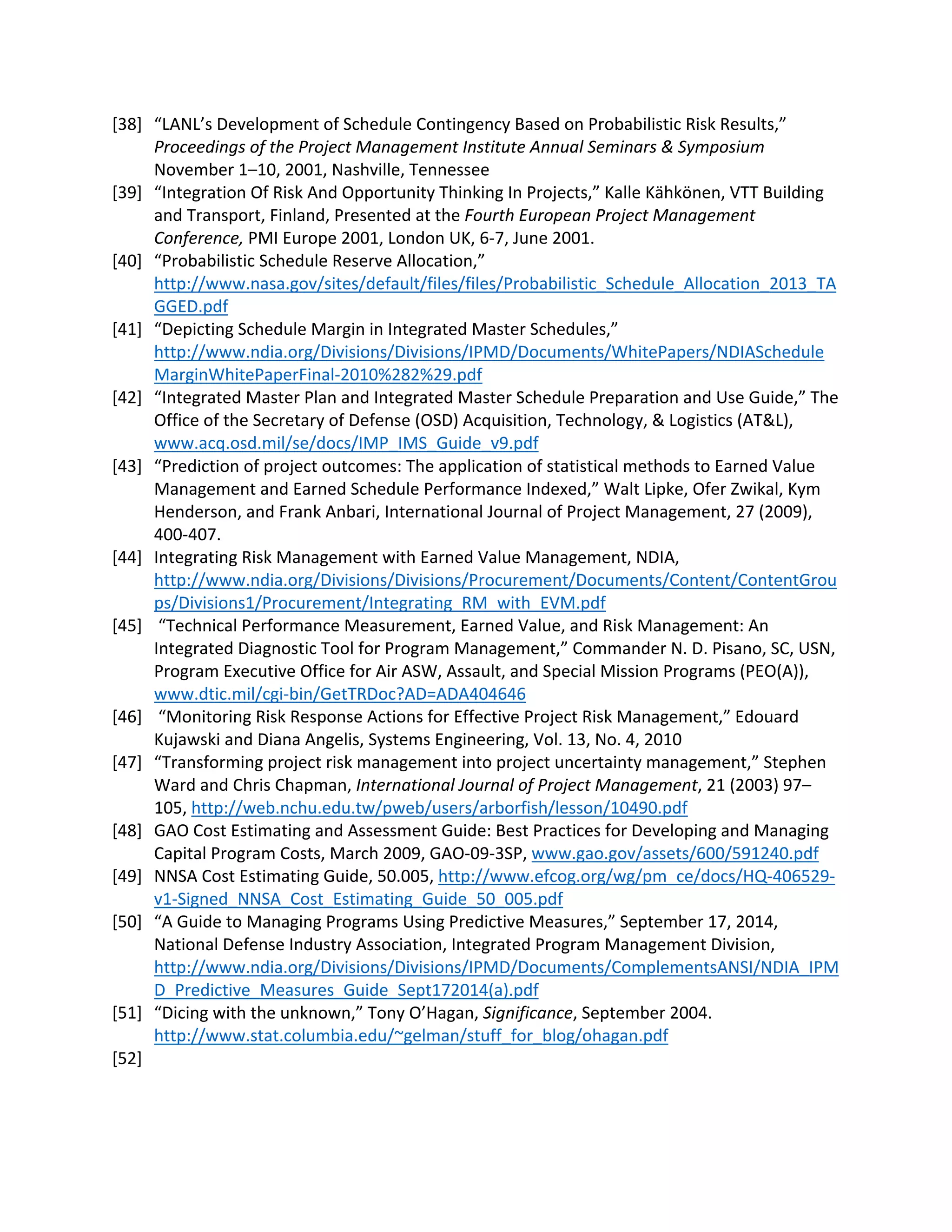 [38] “LANL’s Development of Schedule Contingency Based on Probabilistic Risk Results,”
Proceedings of the Project Management Institute Annual Seminars & Symposium
November 1–10, 2001, Nashville, Tennessee
[39] “Integration Of Risk And Opportunity Thinking In Projects,” Kalle Kähkönen, VTT Building
and Transport, Finland, Presented at the Fourth European Project Management
Conference, PMI Europe 2001, London UK, 6-7, June 2001.
[40] “Probabilistic Schedule Reserve Allocation,”
http://www.nasa.gov/sites/default/files/files/Probabilistic_Schedule_Allocation_2013_TA
GGED.pdf
[41] “Depicting Schedule Margin in Integrated Master Schedules,”
http://www.ndia.org/Divisions/Divisions/IPMD/Documents/WhitePapers/NDIASchedule
MarginWhitePaperFinal-2010%282%29.pdf
[42] “Integrated Master Plan and Integrated Master Schedule Preparation and Use Guide,” The
Office of the Secretary of Defense (OSD) Acquisition, Technology, & Logistics (AT&L),
www.acq.osd.mil/se/docs/IMP_IMS_Guide_v9.pdf
[43] “Prediction of project outcomes: The application of statistical methods to Earned Value
Management and Earned Schedule Performance Indexed,” Walt Lipke, Ofer Zwikal, Kym
Henderson, and Frank Anbari, International Journal of Project Management, 27 (2009),
400-407.
[44] Integrating Risk Management with Earned Value Management, NDIA,
http://www.ndia.org/Divisions/Divisions/Procurement/Documents/Content/ContentGrou
ps/Divisions1/Procurement/Integrating_RM_with_EVM.pdf
[45] “Technical Performance Measurement, Earned Value, and Risk Management: An
Integrated Diagnostic Tool for Program Management,” Commander N. D. Pisano, SC, USN,
Program Executive Office for Air ASW, Assault, and Special Mission Programs (PEO(A)),
www.dtic.mil/cgi-bin/GetTRDoc?AD=ADA404646
[46] “Monitoring Risk Response Actions for Effective Project Risk Management,” Edouard
Kujawski and Diana Angelis, Systems Engineering, Vol. 13, No. 4, 2010
[47] “Transforming project risk management into project uncertainty management,” Stephen
Ward and Chris Chapman, International Journal of Project Management, 21 (2003) 97–
105, http://web.nchu.edu.tw/pweb/users/arborfish/lesson/10490.pdf
[48] GAO Cost Estimating and Assessment Guide: Best Practices for Developing and Managing
Capital Program Costs, March 2009, GAO-09-3SP, www.gao.gov/assets/600/591240.pdf
[49] NNSA Cost Estimating Guide, 50.005, http://www.efcog.org/wg/pm_ce/docs/HQ-406529-
v1-Signed_NNSA_Cost_Estimating_Guide_50_005.pdf
[50] “A Guide to Managing Programs Using Predictive Measures,” September 17, 2014,
National Defense Industry Association, Integrated Program Management Division,
http://www.ndia.org/Divisions/Divisions/IPMD/Documents/ComplementsANSI/NDIA_IPM
D_Predictive_Measures_Guide_Sept172014(a).pdf
[51] “Dicing with the unknown,” Tony O’Hagan, Significance, September 2004.
http://www.stat.columbia.edu/~gelman/stuff_for_blog/ohagan.pdf
[52]
 