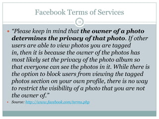 Facebook Terms of Services11“Please keep in mind that the owner of a photo determines the privacy of that photo. If other users are able to view photos you are tagged in, then it is because the owner of the photos has most likely set the privacy of the photo album so that everyone can see the photos in it. While there is the option to block users from viewing the tagged photos section on your own profile, there is no way to restrict the visibility of a photo that you are not the owner of.”Source: http://www.facebook.com/terms.php