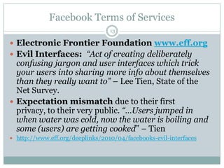 Facebook Terms of Services13Electronic Frontier Foundation www.eff.orgEvil Interfaces:  “Act of creating deliberately confusing jargon and user interfaces which trick your users into sharing more info about themselves than they really want to” – Lee Tien, State of the Net Survey.Expectation mismatch due to their first privacy, to their very public. “…Users jumped in when water was cold, now the water is boiling and some (users) are getting cooked” – Tienhttp://www.eff.org/deeplinks/2010/04/facebooks-evil-interfaces