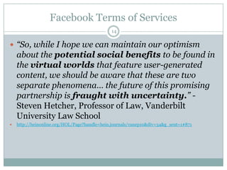 Facebook Terms of Services14“So, while I hope we can maintain our optimism about the potential social benefits to be found in the virtual worlds that feature user-generated content, we should be aware that these are two separate phenomena… the future of this promising partnership is fraught with uncertainty.” - Steven Hetcher, Professor of Law, Vanderbilt University Law Schoolhttp://heinonline.org/HOL/Page?handle=hein.journals/vanep10&div=34&g_sent=1#871
