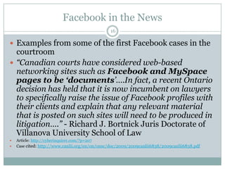 Facebook in the News16Examples from some of the first Facebook cases in the courtroom“Canadian courts have considered web-based networking sites such as Facebook and MySpace pages to be ‘documents’….In fact, a recent Ontario decision has held that it is now incumbent on lawyers to specifically raise the issue of Facebook profiles with their clients and explain that any relevant material that is posted on such sites will need to be produced in litigation….” - Richard J. BortnickJuris Doctorate of Villanova University School of Law Article:http://cyberinquirer.com/?p=207Case cited: http://www.canlii.org/en/on/onsc/doc/2009/2009canlii6838/2009canlii6838.pdf