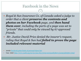 Facebook in the News17Royal & Sun Insurance Co. of Canada asked a judge to order that a client preserve the contents and photos on her Facebook page, and then hand them over, including the parts of apage was set to “private” that could only be viewed by 67 approved friends.Mr. Justice David Price denied the insurer's request, ruling that Royal & Sun had failed to prove the page included relevant materialArticle Facebook pokes limits of personal-injury lawCase  cited: http://www.canlii.org/en/on/onsc/doc/2009/2009canlii58971/2009canlii58971.html
