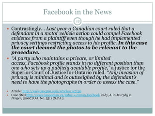 Facebook in the News18Contrastingly… Last year a Canadian court ruled that a defendant in a motor vehicle action could compel Facebook evidence from a plaintiff even though he had implemented privacy settings restricting access to his profile. In this case the court deemed the photos to be relevant to the procedure. “A party who maintains a private, or limited access, Facebook profile stands in no different position than one who sets up a publicly available profile,” a justice for the Superior Court of Justice for Ontario ruled. “Any invasion of privacy is minimal and is outweighed by the defendant's need to have the photographs in order to assess the case.”Article: http://www.law360.com/articles/147130Case cited http://www.lawsonlaw.ca/leduc-v-roman-facebookRady, J. in Murphy v. Perger, [2007] O.J. No. 5511 (S.C.J.). 