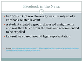 Facebook in the News19In 2008 an Ontario University was the subject of a Facebook related lawsuitA student created a group, discussed assignments and was then failed from the class and recommended to be expelledLawsuit was based around legal representationSource: http://network.nationalpost.com/NP/blogs/posted/archive/2008/03/06/university-student-faces-expulsion-for-facebook-study-group.aspx