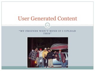 “My friends won’t mind if I upload this”22User Generated Content