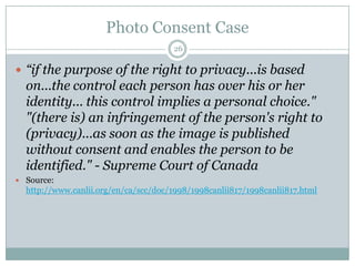 Photo Consent Case26“if the purpose of the right to privacy...is based on...the control each person has over his or her identity... this control implies a personal choice." "(there is) an infringement of the person's right to (privacy)...as soon as the image is published without consent and enables the person to be identified." - Supreme Court of CanadaSource: http://www.canlii.org/en/ca/scc/doc/1998/1998canlii817/1998canlii817.html
