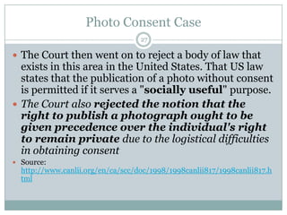 Photo Consent Case27The Court then went on to reject a body of law that exists in this area in the United States. That US law states that the publication of a photo without consent is permitted if it serves a "socially useful" purpose. The Court also rejected the notion that the right to publish a photograph ought to be given precedence over the individual's right to remain private due to the logistical difficulties in obtaining consentSource: http://www.canlii.org/en/ca/scc/doc/1998/1998canlii817/1998canlii817.html