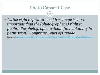 Photo Consent Case28"… the right to protection of her image is more important than the (photographer's) right to publish the photograph...without first obtaining her permission." - Supreme Court of CanadaSource: http://www.canlii.org/en/ca/scc/doc/1998/1998canlii817/1998canlii817.html